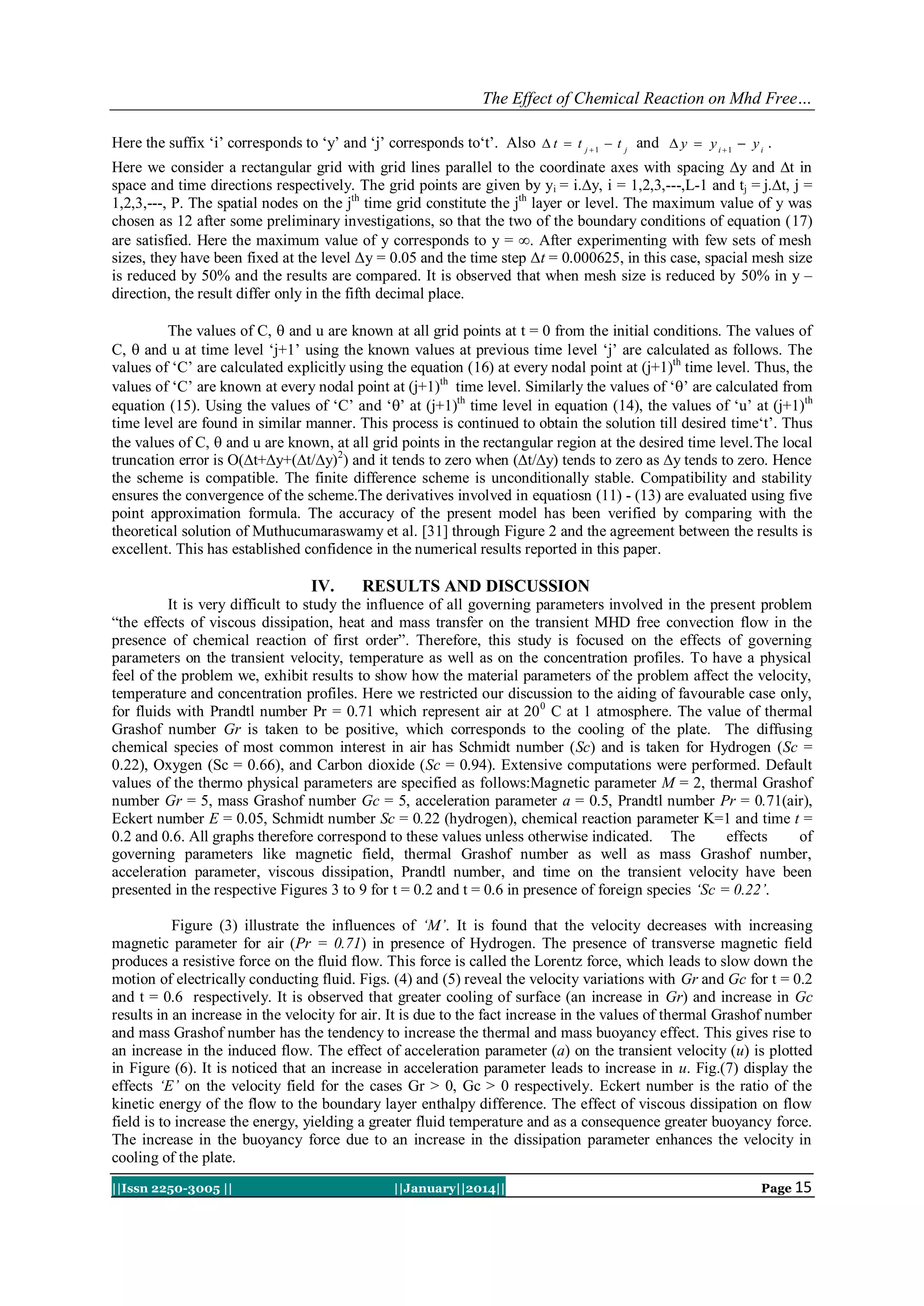 The Effect of Chemical Reaction on Mhd Free…
Here the suffix „i‟ corresponds to „y‟ and „j‟ corresponds to„t‟. Also  t  t j  1  t j and  y  y i  1  y i .
Here we consider a rectangular grid with grid lines parallel to the coordinate axes with spacing ∆y and ∆t in
space and time directions respectively. The grid points are given by yi = i.∆y, i = 1,2,3,---,L-1 and tj = j.∆t, j =
1,2,3,---, P. The spatial nodes on the jth time grid constitute the jth layer or level. The maximum value of y was
chosen as 12 after some preliminary investigations, so that the two of the boundary conditions of equation (17)
are satisfied. Here the maximum value of y corresponds to y = . After experimenting with few sets of mesh
sizes, they have been fixed at the level Δy = 0.05 and the time step Δt = 0.000625, in this case, spacial mesh size
is reduced by 50% and the results are compared. It is observed that when mesh size is reduced by 50% in y –
direction, the result differ only in the fifth decimal place.
The values of C,  and u are known at all grid points at t = 0 from the initial conditions. The values of
C,  and u at time level „j+1‟ using the known values at previous time level „j‟ are calculated as follows. The
values of „C‟ are calculated explicitly using the equation (16) at every nodal point at (j+1)th time level. Thus, the
values of „C‟ are known at every nodal point at (j+1)th time level. Similarly the values of „‟ are calculated from
equation (15). Using the values of „C‟ and „‟ at (j+1)th time level in equation (14), the values of „u‟ at (j+1)th
time level are found in similar manner. This process is continued to obtain the solution till desired time„t‟. Thus
the values of C,  and u are known, at all grid points in the rectangular region at the desired time level.The local
truncation error is O(∆t+∆y+(∆t/∆y)2) and it tends to zero when (∆t/∆y) tends to zero as ∆y tends to zero. Hence
the scheme is compatible. The finite difference scheme is unconditionally stable. Compatibility and stability
ensures the convergence of the scheme.The derivatives involved in equatiosn (11) - (13) are evaluated using five
point approximation formula. The accuracy of the present model has been verified by comparing with the
theoretical solution of Muthucumaraswamy et al. [31] through Figure 2 and the agreement between the results is
excellent. This has established confidence in the numerical results reported in this paper.

IV.

RESULTS AND DISCUSSION

It is very difficult to study the influence of all governing parameters involved in the present problem
“the effects of viscous dissipation, heat and mass transfer on the transient MHD free convection flow in the
presence of chemical reaction of first order”. Therefore, this study is focused on the effects of governing
parameters on the transient velocity, temperature as well as on the concentration profiles. To have a physical
feel of the problem we, exhibit results to show how the material parameters of the problem affect the velocity,
temperature and concentration profiles. Here we restricted our discussion to the aiding of favourable case only,
for fluids with Prandtl number Pr = 0.71 which represent air at 20 0 C at 1 atmosphere. The value of thermal
Grashof number Gr is taken to be positive, which corresponds to the cooling of the plate. The diffusing
chemical species of most common interest in air has Schmidt number (Sc) and is taken for Hydrogen (Sc =
0.22), Oxygen (Sc = 0.66), and Carbon dioxide (Sc = 0.94). Extensive computations were performed. Default
values of the thermo physical parameters are specified as follows:Magnetic parameter M = 2, thermal Grashof
number Gr = 5, mass Grashof number Gc = 5, acceleration parameter a = 0.5, Prandtl number Pr = 0.71(air),
Eckert number E = 0.05, Schmidt number Sc = 0.22 (hydrogen), chemical reaction parameter K=1 and time t =
0.2 and 0.6. All graphs therefore correspond to these values unless otherwise indicated. The
effects
of
governing parameters like magnetic field, thermal Grashof number as well as mass Grashof number,
acceleration parameter, viscous dissipation, Prandtl number, and time on the transient velocity have been
presented in the respective Figures 3 to 9 for t = 0.2 and t = 0.6 in presence of foreign species ‘Sc = 0.22’.
Figure (3) illustrate the influences of ‘M’. It is found that the velocity decreases with increasing
magnetic parameter for air (Pr = 0.71) in presence of Hydrogen. The presence of transverse magnetic field
produces a resistive force on the fluid flow. This force is called the Lorentz force, which leads to slow down the
motion of electrically conducting fluid. Figs. (4) and (5) reveal the velocity variations with Gr and Gc for t = 0.2
and t = 0.6 respectively. It is observed that greater cooling of surface (an increase in Gr) and increase in Gc
results in an increase in the velocity for air. It is due to the fact increase in the values of thermal Grashof number
and mass Grashof number has the tendency to increase the thermal and mass buoyancy effect. This gives rise to
an increase in the induced flow. The effect of acceleration parameter (a) on the transient velocity (u) is plotted
in Figure (6). It is noticed that an increase in acceleration parameter leads to increase in u. Fig.(7) display the
effects ‘E’ on the velocity field for the cases Gr > 0, Gc > 0 respectively. Eckert number is the ratio of the
kinetic energy of the flow to the boundary layer enthalpy difference. The effect of viscous dissipation on flow
field is to increase the energy, yielding a greater fluid temperature and as a consequence greater buoyancy force.
The increase in the buoyancy force due to an increase in the dissipation parameter enhances the velocity in
cooling of the plate.
||Issn 2250-3005 ||

||January||2014||

Page 15

 