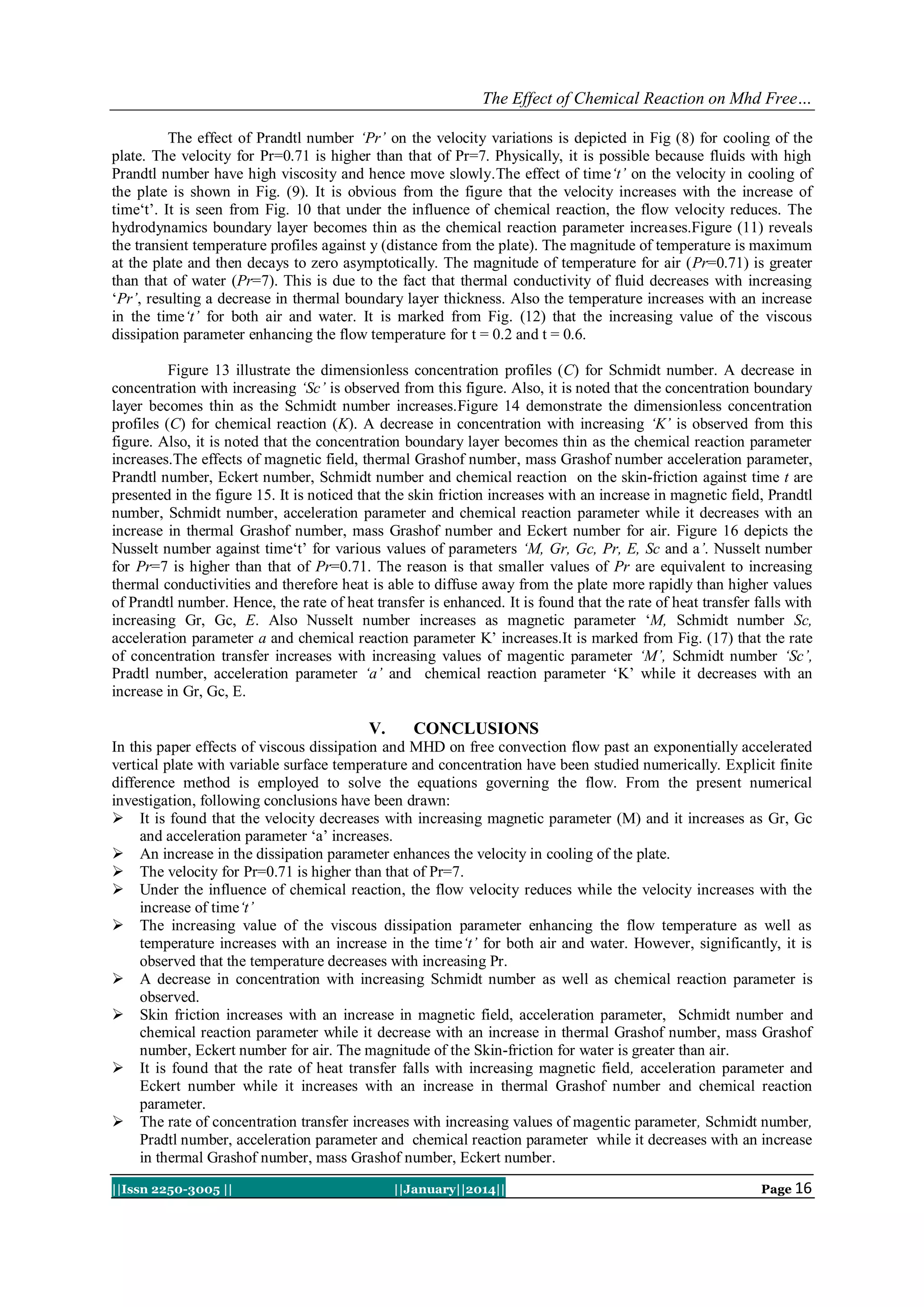 The Effect of Chemical Reaction on Mhd Free…
The effect of Prandtl number ‘Pr’ on the velocity variations is depicted in Fig (8) for cooling of the
plate. The velocity for Pr=0.71 is higher than that of Pr=7. Physically, it is possible because fluids with high
Prandtl number have high viscosity and hence move slowly.The effect of time‘t’ on the velocity in cooling of
the plate is shown in Fig. (9). It is obvious from the figure that the velocity increases with the increase of
time„t‟. It is seen from Fig. 10 that under the influence of chemical reaction, the flow velocity reduces. The
hydrodynamics boundary layer becomes thin as the chemical reaction parameter increases.Figure (11) reveals
the transient temperature profiles against y (distance from the plate). The magnitude of temperature is maximum
at the plate and then decays to zero asymptotically. The magnitude of temperature for air (Pr=0.71) is greater
than that of water (Pr=7). This is due to the fact that thermal conductivity of fluid decreases with increasing
„Pr’, resulting a decrease in thermal boundary layer thickness. Also the temperature increases with an increase
in the time‘t’ for both air and water. It is marked from Fig. (12) that the increasing value of the viscous
dissipation parameter enhancing the flow temperature for t = 0.2 and t = 0.6.
Figure 13 illustrate the dimensionless concentration profiles (C) for Schmidt number. A decrease in
concentration with increasing ‘Sc’ is observed from this figure. Also, it is noted that the concentration boundary
layer becomes thin as the Schmidt number increases.Figure 14 demonstrate the dimensionless concentration
profiles (C) for chemical reaction (K). A decrease in concentration with increasing ‘K’ is observed from this
figure. Also, it is noted that the concentration boundary layer becomes thin as the chemical reaction parameter
increases.The effects of magnetic field, thermal Grashof number, mass Grashof number acceleration parameter,
Prandtl number, Eckert number, Schmidt number and chemical reaction on the skin-friction against time t are
presented in the figure 15. It is noticed that the skin friction increases with an increase in magnetic field, Prandtl
number, Schmidt number, acceleration parameter and chemical reaction parameter while it decreases with an
increase in thermal Grashof number, mass Grashof number and Eckert number for air. Figure 16 depicts the
Nusselt number against time„t‟ for various values of parameters ‘M, Gr, Gc, Pr, E, Sc and a’. Nusselt number
for Pr=7 is higher than that of Pr=0.71. The reason is that smaller values of Pr are equivalent to increasing
thermal conductivities and therefore heat is able to diffuse away from the plate more rapidly than higher values
of Prandtl number. Hence, the rate of heat transfer is enhanced. It is found that the rate of heat transfer falls with
increasing Gr, Gc, E. Also Nusselt number increases as magnetic parameter „M, Schmidt number Sc,
acceleration parameter a and chemical reaction parameter K‟ increases.It is marked from Fig. (17) that the rate
of concentration transfer increases with increasing values of magentic parameter ‘M’, Schmidt number ‘Sc’,
Pradtl number, acceleration parameter ‘a’ and chemical reaction parameter „K‟ while it decreases with an
increase in Gr, Gc, E.

V.

CONCLUSIONS

In this paper effects of viscous dissipation and MHD on free convection flow past an exponentially accelerated
vertical plate with variable surface temperature and concentration have been studied numerically. Explicit finite
difference method is employed to solve the equations governing the flow. From the present numerical
investigation, following conclusions have been drawn:
 It is found that the velocity decreases with increasing magnetic parameter (M) and it increases as Gr, Gc
and acceleration parameter „a‟ increases.
 An increase in the dissipation parameter enhances the velocity in cooling of the plate.
 The velocity for Pr=0.71 is higher than that of Pr=7.
 Under the influence of chemical reaction, the flow velocity reduces while the velocity increases with the
increase of time‘t’
 The increasing value of the viscous dissipation parameter enhancing the flow temperature as well as
temperature increases with an increase in the time‘t’ for both air and water. However, significantly, it is
observed that the temperature decreases with increasing Pr.
 A decrease in concentration with increasing Schmidt number as well as chemical reaction parameter is
observed.
 Skin friction increases with an increase in magnetic field, acceleration parameter, Schmidt number and
chemical reaction parameter while it decrease with an increase in thermal Grashof number, mass Grashof
number, Eckert number for air. The magnitude of the Skin-friction for water is greater than air.
 It is found that the rate of heat transfer falls with increasing magnetic field, acceleration parameter and
Eckert number while it increases with an increase in thermal Grashof number and chemical reaction
parameter.
 The rate of concentration transfer increases with increasing values of magentic parameter, Schmidt number,
Pradtl number, acceleration parameter and chemical reaction parameter while it decreases with an increase
in thermal Grashof number, mass Grashof number, Eckert number.
||Issn 2250-3005 ||

||January||2014||

Page 16

 