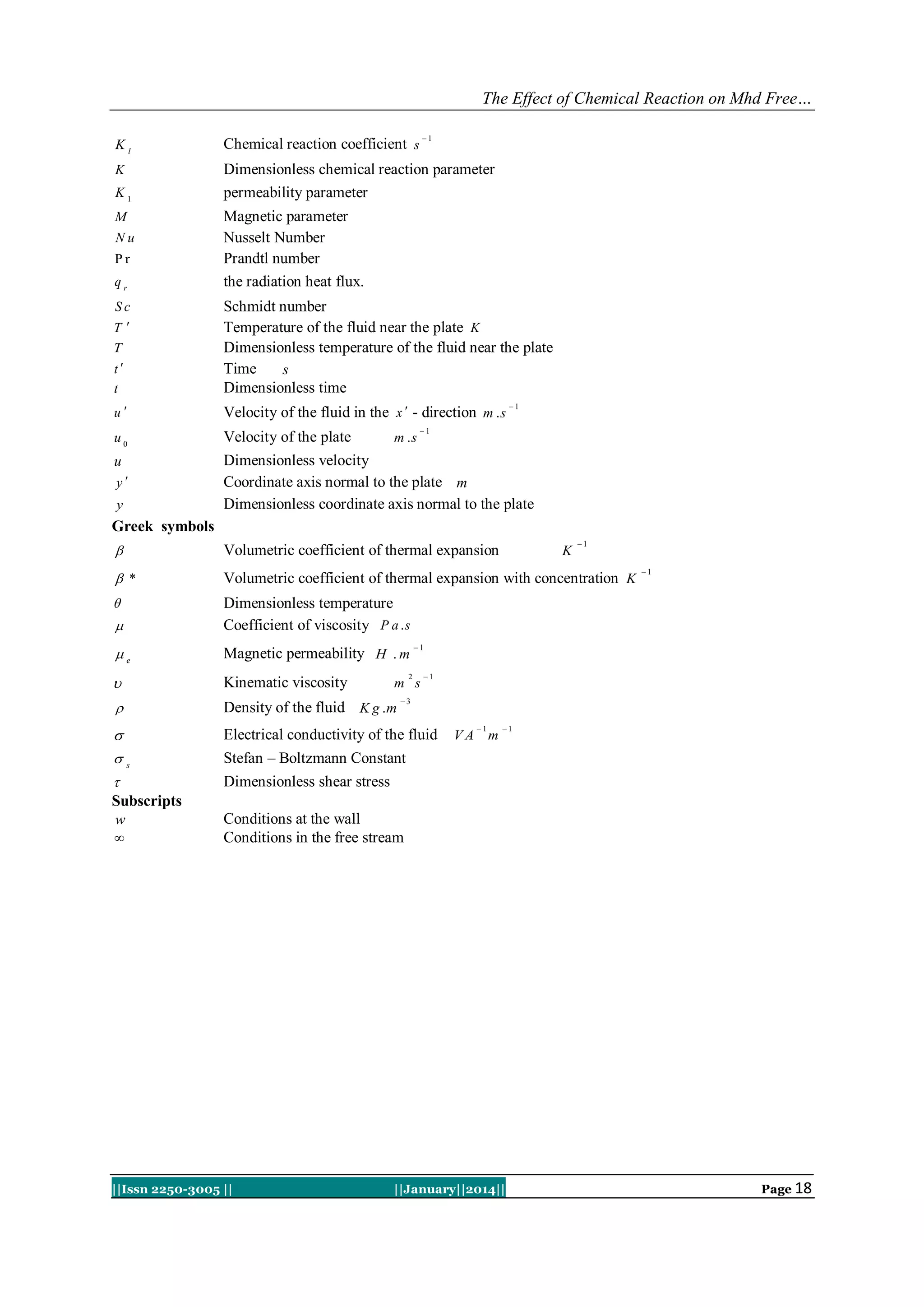 The Effect of Chemical Reaction on Mhd Free…
1

Kl

Chemical reaction coefficient s

K

Dimensionless chemical reaction parameter
permeability parameter

K1
M

Nu
Pr

qr

Magnetic parameter
Nusselt Number
Prandtl number
the radiation heat flux.

t

Schmidt number
Temperature of the fluid near the plate K
Dimensionless temperature of the fluid near the plate
Time
s
Dimensionless time

u

1
Velocity of the fluid in the x  - direction m . s

u0

Velocity of the plate

u

Dimensionless velocity
Coordinate axis normal to the plate m
Dimensionless coordinate axis normal to the plate

Sc
T
T
t

y
y

m .s

1

Greek symbols
1



Volumetric coefficient of thermal expansion

 *

Volumetric coefficient of thermal expansion with concentration K




Dimensionless temperature
Coefficient of viscosity P a . s

e

Magnetic permeability H . m



Kinematic viscosity



Density of the fluid K g .m



Electrical conductivity of the fluid
Stefan – Boltzmann Constant
Dimensionless shear stress



s


Subscripts
w


2

K

1

1

m s

1

3

VA

1

m

1

Conditions at the wall
Conditions in the free stream

||Issn 2250-3005 ||

||January||2014||

Page 18

 