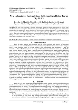 IOSR Journal of Engineering (IOSRJEN) www.iosrjen.org ISSN (e): 2250-3021,
ISSN (p): 2278-8719
Vol. 04, Issue 12 (December 2014), ||V3|| PP 15-19
www.iosrjen.org 15 | P a g e
New Laboratories Design of Solar Collectors Suitable for Basrah
City 30.50
N
Kawther K. Mankhi ; Noori H.N. Al-Hashimi ; Jassim M. Al-Asadi
Department of Physics; College of Education for pure science, University of Basra; Basra; Iraq
ABSTRACT: Since Iraq go through a shortage of electricity production due to numerous factor, so this study
aimed to reduce the consumption of electrical energy used for the purpose of obtaining hot water in the winter
season where the temperature may be drops below zero degrees Celsius on some days. We design and study a
number of solar systems that are fit for work in the atmosphere of the city of Basra, which lies at a latitude of
30.50
N. The study demonstrated the feasibility of obtaining temperatures in these systems may sometimes up to
90 degrees Celsius even in the coldest days. The cost of the manufacture of this solar tank is very low and easy
which make every house in the city can be used it.
KEYWORDS: Optical efficiency; ICSSWH; Thermal performance; Technological development
I. INTRODUCTION
There are many types of solar collectors such as glazed, unglazed, and selective surface coated
solar collector. A solar thermal collector is a special heat exchanger that transforms solar radiative energy in
heat. A solar collector differs in several respects from conventional heat exchangers: it does not
accomplish a fluid to fluid exchange, but the energy transfer is from a distant radiant source to a fluid (the
most common working fluid is water. During the last two decades a number of researchers have worked on
developing new and more efficient solar collector or improving existing ones [1–5]. The integral
collector/storage solar water heater (ICSSWH) is quite possibly the most well known and simplest solar water
heating system. It's developed from early systems often known as the "bread box" system, it was originally
produced in the 1970's but is still in use now. It is simple, efficient and cheap to build. You simply paint a tank
black, put it in a big crate, and insulate it all around except one side that needs to be covered by glass or plastic.
To be viable economically, the system has evolved to incorporate new and novel methods of maximizing solar
radiation collection whilst minimizing thermal loss. All it takes is a tank, insulation and sun. The water is
collected, stored and warmed all in one container. Advances in ICS vessel design have included glazing system,
methods of insulation, reflector configurations, use of evacuation, internal and external baffles and phase change
materials.[6]. To understand the basic theory of the solar collector one should refers to the works of Duffie,
Badran and Bando [7-9], Hatfield [10], Bohn [11] , Whilier [12-14], Duffie [15] and Xin-Rong [16]. The
advantages to the integral collector/storage system are low cost, no pumps or controls Simple, and Long-lasting.
The large size of the tank helps to avoid freezing problems often seen in thermo-siphon units. The
disadvantages are water doesn't get really hot, heat loss from the collector, and discontinuity of the optimal use
of the hot water produced. In this paper we try to build an integral collector solar heater suitable for Basra city
30.5N south of Iraq. Our model has been tested in winter days where the outside temperature falls below 50
C
and it seem working wall. To generalized our model, a theoretical analysis has been carried out which allow us
to predict the amount of hot water needed ant its temperature. The theoretical model show a good agreement
with our experimental data.
II. THEORY
There are a few parts that are basic to most solar water heating systems, collector(s), storage tank, heat
transfer medium, and interconnecting plumbing. The collector intercepts the sun's rays and converts it into heat
which is transferred to the storage. A cross-section solar collector used in this study is shown schematically in
figure (1). consists of number of important functional components fabricated as a ‘sandwich’; is comprised of
essentially four major components, the glazing, air gap and insulation layers act to prevent heat loss from the
solar collector to the environment, and the absorber tube. The other two components will now be discussed in
more detail:
 The glazing layer: This allowed the incoming solar radiation near infrared to pass and blocks the radiation
in the far infrared as well as this layer prevents the heat losses from the system to the outside via
convection and radiation. One more advantage tho the glazing layer is to prevent mechanical damage to
 