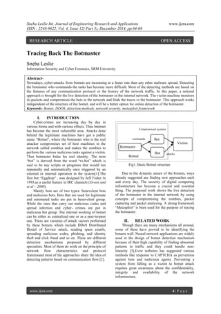 Sneha Leslie Int. Journal of Engineering Research and Applications www.ijera.com
ISSN : 2248-9622, Vol. 4, Issue 12( Part 5), December 2014, pp.04-08
www.ijera.com 4 | P a g e
Tracing Back The Botmaster
Sneha Leslie
Information Security and Cyber Forensics, SRM University
Abstract-
Nowadays, cyber-attacks from botnets are increasing at a faster rate than any other malware spread. Detecting
the botmaster who commands the tasks has become more difficult. Most of the detecting methods are based on
the features of any communication protocol or the history of the network traffic. In this paper, a rational
approach is brought for the live detection of the botmaster in the internal network. The victim machine monitors
its packets and compromises the bots in the network and finds the traces to the botmaster. This approach works
independent of the structure of the botnet, and will be a better option for online detection of the botmaster.
Keywords- Botnet, DDOS, detection methods, network security, metasploit framework.
I. INTRODUCTION
Cyber-crimes are increasing day by day in
various forms and with various effects. Thus Internet
has become the most vulnerable area. Attacks done
behind the legitimate machines have got a public
name “Botnet”, where the botmaster who is the real
attacker compromises set of host machines in the
network called zombies and makes the zombies to
perform the various malicious tasks against a victim.
Thus botmaster hides his real identity. The term
“bot” is derived from the word “ro-bot” which is
said to be nay scripts or programs that would run
repeatedly and automatically once triggered by an
external or internal operation in the system[1].The
first bot “Eggdrop” , was designed by Jeff Fisher in
1993,as a useful feature in IRC channels (Green and
et al – 2000).
Mainly bots are of two types: benevolent bots
and malicious bots. Bots that are used for legitimate
and automated tasks are put in benevolent group.
While the ones that carry out malicious codes and
spread infection and cyber- crimes are put in
malicious bot group. The internal working of botnet
can be either as centralized one or as a peer-to-peer
one. There are varieties of attack vectors performed
by these botnets which include DDoS Distributed
Denial of Service attack, sending spam emails,
spreading malicious codes, phishing, and identity
theft and click fraud and so on. There are different
detection mechanisms proposed by different
specialists. Most of them do work on the principle of
network flow characteristics and protocol
featuresand most of the approaches share the idea of
detecting patterns based on communication flow [2].
Botnet
Fig1. Basic Botnet structure
Due to the dynamic nature of the botnets, ways
already suggested are finding new approaches each
and every day. The security of digital computing
infrastructure has become a crucial and essential
thing. The proposed work shows the live detection
of the botmaster in the internal network by using
concepts of compromising the zombies, packet
capturing and packet analysing. A strong framework
“Metasploit” is been used for the purpose of tracing
the botmaster.
II. RELATED WORK
Though there are many mechanisms all around,
some of them have proved to be identifying the
botnets well. Neural network applications are widely
used in the design of botnet detection mechanism
because of their high capability of finding abnormal
patterns in traffic and they could handle non-
linearity [3].Even websites has suggested various
methods like response to CAPTCHA as prevention
against bots and malicious agents. Preventing a
system from falling as a victim to botnet attack
requires great awareness about the confidentiality,
integrity and availability of the network
infrastructure.
Botmaster
Bot
Bot
Victim
Compromised systems
commands
attacks
RESEARCH ARTICLE OPEN ACCESS
 
