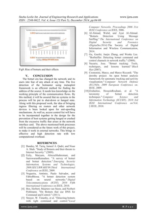 Sneha Leslie Int. Journal of Engineering Research and Applications www.ijera.com
ISSN : 2248-9622, Vol. 4, Issue 12( Part 5), December 2014, pp.04-08
www.ijera.com 8 | P a g e
Fig9. Rise of botnets and their effects
V. CONCLUSION
The botnet era has changed the network and its
users into fear of any attack at any time. The live
detection of the botmaster using metasploit
framework is an efficient method for finding the
address of the source. It needs less knowledge on the
working principle of the communication flows. By
this method, it will be assured that no systems in the
process will be put to shut-down or hanged state.
Along with this proposed work, the idea of bringing
ingress filtering on routers and other network
devices is been looked upon for anti-spoofing
mechanisms. As well as, access control list will have
to be incorporated together in the design for the
prevention of host systems getting hanged or crashed
from the excessive traffic that arises at the network
interface card. The above mentioned both processes
will be considered as the future work of this project,
to make it work in external networks. This brings in
effective and high detection rate with low
computational overhead.
REFERENCES
[1] Banday, M. Tariq, Jameel A. Qadri, and Nisar
A. Shah. "Study of Botnets and their threats to
Internet Security." (2009).
[2] Feily, Maryam, AlirezaShahrestani, and
SureswaranRamadass. "A survey of botnet
and botnet detection." Emerging Security
Information, Systems and Technologies,
2009.SECURWARE'09.Third International
Conference on.IEEE, 2009.
[3] Nogueira, António, Paulo Salvador, and
FábioBlessa. "A botnet detection system
based on neural networks." Digital
Telecommunications (ICDT), 2010 Fifth
International Conference on.IEEE, 2010.
[4] Bos, Herbert, Maarten van Steen, and Norbert
Pohlmann. "On Botnets that use DNS for
Command and Control." (2011).
[5] Strayer, W. Timothy, et al. "Detecting botnets
with tight command and control."Local
Computer Networks, Proceedings 2006 31st
IEEE Conference on.IEEE, 2006.
[6] Al-Ahmad, Walid, and Ayat Al-Ahmad.
"Botnets Detection Using Message
Sniffing." The International Conference on
Digital Security and Forensics
(DigitalSec2014).The Society of Digital
Information and Wireless Communication,
2014.
[7] Gu, Guofei, Junjie Zhang, and Wenke Lee.
"BotSniffer: Detecting botnet command and
control channels in network traffic." (2008).
[8] Nazario, Jose. "Botnet tracking: Tools,
techniques, and lessons learned." Black
Hat (2007).
[9] Cremonini, Marco, and Marco Riccardi. "The
dorothy project: An open botnet analysis
framework for automatic tracking and activity
visualization." Computer Network Defense
(EC2ND), 2009 European Conference on.
IEEE, 2009.
[10]Zeidanloo, HosseinRouhani, et al. "A
taxonomy of botnet detection
techniques." Computer Science and
Information Technology (ICCSIT), 2010 3rd
IEEE International Conference on.Vol.
2.IEEE, 2010.
 