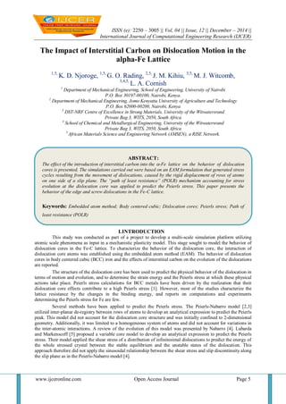ISSN (e): 2250 – 3005 || Vol, 04 || Issue, 12 || December – 2014 ||
International Journal of Computational Engineering Research (IJCER)
www.ijceronline.com Open Access Journal Page 5
The Impact of Interstitial Carbon on Dislocation Motion in the
alpha-Fe Lattice
1,5,
K. D. Njoroge, 1,5,
G. O. Rading, 2,5,
J. M. Kihiu, 3,5,
M. J. Witcomb,
3,4,5,
L. A. Cornish
1
Department of Mechanical Engineering, School of Engineering, University of Nairobi
P.O. Box 30197-00100, Nairobi, Kenya.
2
Department of Mechanical Engineering, Jomo Kenyatta University of Agriculture and Technology
P.O. Box 62000-00200, Nairobi, Kenya
3
DST-NRF Centre of Excellence in Strong Materials, University of the Witwatersrand
Private Bag 3, WITS, 2050, South Africa
4
School of Chemical and Metallurgical Engineering, University of the Witwatersrand
Private Bag 3, WITS, 2050, South Africa
5
African Materials Science and Engineering Network (AMSEN), a RISE Network.
I.INTRODUCTION
This study was conducted as part of a project to develop a multi-scale simulation platform utilizing
atomic scale phenomena as input in a mechanistic plasticity model. This stage sought to model the behavior of
dislocation cores in the Fe-C lattice. To characterize the behavior of the dislocation core, the interaction of
dislocation core atoms was established using the embedded atom method (EAM). The behavior of dislocation
cores in body centered cubic (BCC) iron and the effects of interstitial carbon on the evolution of the dislocations
are reported.
The structure of the dislocation core has been used to predict the physical behavior of the dislocation in
terms of motion and evolution, and to determine the strain energy and the Peierls stress at which these physical
actions take place. Peierls stress calculations for BCC metals have been driven by the realization that their
dislocation core effects contribute to a high Peierls stress [1]. However, most of the studies characterize the
lattice resistance by the changes in the binding energy, and reports on computations and experiments
determining the Peierls stress for Fe are few.
Several methods have been applied to predict the Peierls stress. The Peierls-Nabarro model [2,3]
utilized inter-planar de-registry between rows of atoms to develop an analytical expression to predict the Peierls
peak. This model did not account for the dislocation core structure and was initially confined to 2-dimensional
geometry. Additionally, it was limited to a homogeneous system of atoms and did not account for variations in
the inter-atomic interactions. A review of the evolution of this model was presented by Nabarro [4]. Lubarda
and Markenscoff [5] proposed a variable core model to develop an analytical expression to predict the Peierls
stress. Their model applied the shear stress of a distribution of infinitesimal dislocations to predict the energy of
the whole stressed crystal between the stable equilibrium and the unstable states of the dislocation. This
approach therefore did not apply the sinusoidal relationship between the shear stress and slip discontinuity along
the slip plane as in the Peierls-Nabarro model [4].
ABSTRACT:
The effect of the introduction of interstitial carbon into the -Fe lattice on the behavior of dislocation
cores is presented. The simulations carried out were based on an EAM formulation that generated stress
cycles resulting from the movement of dislocations, caused by the rigid displacement of rows of atoms
on one side of a slip plane. The “path of least resistance” (POLR) mechanism accounting for stress
evolution at the dislocation core was applied to predict the Peierls stress. This paper presents the
behavior of the edge and screw dislocations in the Fe-C lattice.
Keywords: Embedded atom method; Body centered cubic; Dislocation cores; Peierls stress; Path of
least resistance (POLR)
 