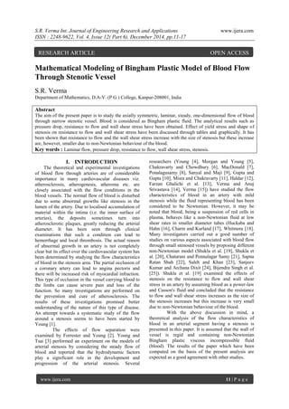 S.R. Verma Int. Journal of Engineering Research and Applications www.ijera.com
ISSN : 2248-9622, Vol. 4, Issue 12( Part 6), December 2014, pp.11-17
www.ijera.com 11 | P a g e
Mathematical Modeling of Bingham Plastic Model of Blood Flow
Through Stenotic Vessel
S.R. Verma
Department of Mathematics, D.A-V. (P.G.) College, Kanpur-208001, India
Abstract
The aim of the present paper is to study the axially symmetric, laminar, steady, one-dimensional flow of blood
through narrow stenotic vessel. Blood is considered as Bingham plastic fluid. The analytical results such as
pressure drop, resistance to flow and wall shear stress have been obtained. Effect of yield stress and shape of
stenosis on resistance to flow and wall shear stress have been discussed through tables and graphically. It has
been shown that resistance to flow and the wall shear stress increase with the size of stenosis but these increase
are, however, smaller due to non-Newtonian behaviour of the blood.
Key words : Laminar flow, pressure drop, resistance to flow, wall shear stress, stenosis.
I. INTRODUCTION
The theoretical and experimental investigations
of blood flow through arteries are of considerable
importance in many cardiovascular diseases viz.
atherosclerosis, atherogenesis, atheroma etc. are
closely associated with the flow conditions in the
blood vessels. The normal flow of blood is disturbed
due to some abnormal growths like stenosis in the
lumen of the artery. Due to localised accumulation of
material within the intima (i.e. the inner surface of
arteries), the deposits sometimes turn into
atherosclerotic plaques, greatly reducing the arterial
diameter. It has been seen through clinical
examinations that such a condition can lead to
hemorrhage and local thrombosis. The actual reason
of abnormal growth in an artery is not completely
clear but its effect over the cardiovascular system has
been determined by studying the flow characteristics
of blood in the stenosis area. The partial occlusion of
a coronary artery can lead to angina pectoris and
there will be increased risk of myocardial infraction.
This type of occlusion in the vessel carrying blood to
the limbs can cause severe pain and loss of the
function. So many investigations are performed on
the prevention and cure of atherosclerosis. The
results of these investigations promised better
understanding of the nature of this type of disease.
An attempt towards a systematic study of the flow
around a stenosis seems to have been started by
Young [1].
The effects of flow separation were
examined by Forrester and Young [2]. Young and
Tsai [3] performed an experiment on the models of
arterial stenosis by considering the steady flow of
blood and reported that the hydrodynamic factors
play a significant role in the development and
progression of the arterial stenosis. Several
researchers (Young [4], Morgan and Young [5],
Chakravarty and Chowdhury [6], MacDonald [7],
Ponalagusamy [8], Sanyal and Maji [9], Gupta and
Gupta [10], Misra and Chakravarty [11], Haldar [12],
Farzan Ghalichi et al. [13], Verma and Anuj
Srivastava [14], Verma [15]) have studied the flow
characteristics of blood in an artery with mild
stenosis while the fluid representing blood has been
considered to be Newtonian. However, it may be
noted that blood, being a suspension of red cells in
plasma, behaves like a non-Newtonian fluid at low
shear rates in smaller diameter tubes (Huckaba and
Hahn [16], Charm and Kurland [17], Whitmore [18].
Many investigators carried out a good number of
studies on various aspects associated with blood flow
through small stenosed vessels by proposing different
non-Newtonian model (Shukla et al. [19], Shukla et
al. [20], Chaturani and Ponnalagar Samy [21], Sapna
Ratan Shah [22], Saleh and Khan [23], Sanjeev
Kumar and Archana Dixit [24], Bijendra Singh et al.
[25]). Shukla et al. [19] examined the effects of
stenosis on the resistance to flow and wall shear
stress in an artery by assuming blood as a power-law
and Casson's fluid and concluded that the resistance
to flow and wall shear stress increases as the size of
the stenosis increases but this increase is very small
due to non-Newtonian behaviour of the blood.
With the above discussion in mind, a
theoretical analysis of the flow characteristics of
blood in an arterial segment having a stenosis is
presented in this paper. It is assumed that the wall of
vessel is regid and containing non-Newtonian
Bingham plastic viscous incompressible fluid
(blood). The results of the paper which have been
computed on the basis of the present analysis are
expected as a good agreement with other studies.
RESEARCH ARTICLE OPEN ACCESS
 