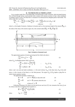 S.R. Verma Int. Journal of Engineering Research and Applications www.ijera.com
ISSN : 2248-9622, Vol. 4, Issue 12( Part 6), December 2014, pp.11-17
www.ijera.com 12 | P a g e
II. MATHEMATICAL FORMULATION
Let us consider steady flow of incompressible, one-dimensional, axially symmetric, fully developed laminar
flow of blood through narrow vessel (circular tube or artery) with stenosis as shown in Fig.1. Here cylindrical
co-ordinate system is used. The blood flow is assumed to be characterised by Bingham plastic fluid model. The
radius of the tube is given by
= 1 ; otherwise (1)
where L0 is the length of stenosis, d indicates its location and δh is the maximum height of the stenosis is
the radius of the artery in the stenotic region, R0 is the constant radius
Fig.1: Geometry of stenosed vessel
The approximate equation of motion governing the flow field in the tube is
, (2)
where , for Bingham plastic fluid, is given by
;
: (3)
where z and r are axial and radial coordinates, w is the axial velocity, is the shear stress, is the yield
stress, μ is the viscosity of the blood, p is the fluid pressure. The region implies a plug flow in
which velocity gradient vanishes.
The appropriate boundary conditions are
on , no slip at the wall (4)
on , symmetry about the axis (5)
is finite at (6)
Following Whitemore [18], Bird et al [26] and Govier and Aziz [27], the volumetric flow rate, Q, can
be written in the form of a Robinowitsch equation as :
, (7)
where ; (8)
R0
𝛿h
r
p0
pi
 