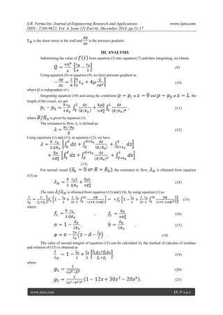 S.R. Verma Int. Journal of Engineering Research and Applications www.ijera.com
ISSN : 2248-9622, Vol. 4, Issue 12( Part 6), December 2014, pp.11-17
www.ijera.com 13 | P a g e
is the shear stress at the wall and is the pressure gradient.
III. ANALYSIS
Substituting the value of from equation (3) into equation (7) and then integrating, we obtain
(9)
Using equation (8) in equation (9), we have pressure gradient as
(10)
where Q is independent of z.
Integrating equation (10) and using the conditions at and at , the
length of the vessel, we get
, (11)
where is given by equation (1).
The resistance to flow, λ, is defined as
(12)
Using equations (1) and (11), in equation (12), we have
(13)
For normal vessel , the resistance to flow, is obtained from equation
(13) as
(14)
The ratio is obtained from equation (13) and (14), by using equation (1) as
, (15)
where
, (16)
, , (17)
. (18)
The value of second integral of equation (15) can be calculated by the method of calculus of residues
and solution of (15) is obtained as
, (19)
where
(20)
, (21)
 