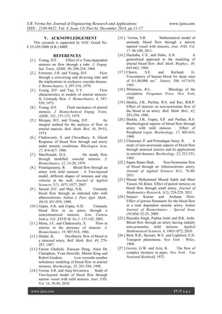S.R. Verma Int. Journal of Engineering Research and Applications www.ijera.com
ISSN : 2248-9622, Vol. 4, Issue 12( Part 6), December 2014, pp.11-17
www.ijera.com 17 | P a g e
V. ACKNOWLEDGEMENT
This research is supported by UGC Grand No.
F.35-105/2008 (S.R.) MRP.
REFERENCES
[1.] Young, D.F. Effect of a Time-dependent
stenosis on flow through a tube. J. Engng.
Ind. Trans, ASME, 90, 248-254, 1968.
[2.] Forrester, J.H. and Young, D.F. Flow
through a conversing and diversing tube and
the implications in occlusive vascular disease.
J. Biomechanics, 3, 297-316, 1970.
[3.] Young, D.F. and Tsai, F.Y. Flow
characteristics in models of arterial stenosis-
II, Unsteady flow. J. Biomechanics, 6, 547-
559, 1973.
[4.] Young, D.F. Fluid mechanics of arterial
stenosis. J. Biomechanical Engng. Trans,
ASME, 101, 157-175, 1979.
[5.] Morgan, B.E. and Young, D.F. An
integral method for the analysis of flow in
arterial stneosis. Bull. Math. Biol. 36, 39-53,
1974.
[6.] Chakravarty, S. and Chowdhury, A. Ghosh
Response of blood flow through and artery
under stenotic conditions. Rheologica Acta,
27, 418-427, 1988.
[7.] MacDonald, D.A. On steady flow
through modelled vascular stenosis. J.
Biomechanics, 12, 13-20, 1979.
[8.] Ponalagusamy, R. Blood flow through an
artery with mild stenosis : A Two-layered
model, different shapes of stenoses and slip
velocity at the wall. Journal of Applied
Sciences 7(7), 1071-1077, 2007.
[9.] Sanyal, D.C. and Maji, N.K. Unsteady
blood flow through an indented tube with
atherosclerosis. Indian J. Pure Appl. Math.,
30(10, 951-959, 1999.
[10.] Gupta, A.K. and Gupta, G.D. Unsteady
blood flow in an artery through a
nonsymmetrical stenosis. Acta Ciencia
Indica, Vol. XXVII M, No.2. 137-142, 2001.
[11.] Misra, J.C. and Chakravarty, S. Flow in
arteries in the presence of stenosis. J.
Biomechanics, 19, 907-918, 1986.
[12.] Haldar, K. Oscillatory flow of blood in
a stenosed artery. Bull. Math. Biol. 49, 279-
287, 1987.
[13.] Farzan Ghalichi, Xiaoyan Deng, Alain De
Champlain, Yvan Douville, Martin King and
Robert Guidoin. Low reynolds number
turbulence modeling of blood flow in arterial
stenoses. Biorheology, 35, 281-294, 1998.
[14.] Verma, S.R. and Anuj Srivastava. Study of
Two-layered model of blood flow through
narrow vessel with mild stenosis. Jour. PAS,
Vol. 16, 38-49, 2010.
[15.] Verma, S.R. Mathematical model of
unsteady blood flow through a narrow
tapered vessel with stneosis. Jour. PAS, Vol.
17, 96-108, 2011.
[16.] Huckaba, C.E. and Hahn, A.N. A
generalized approach to the modeling of
arterial blood flow. Bull. Math. Biophys., 30,
645-662, 1968.
[17.] Charm, S.E. and Kurland, G.
Viscometery of human blood for shear rates
of 0-1,00,000 sec-1
. Nature, 206, 617-618,
1965.
[18.] Whitmore, R.L. Rheology of the
circulation. Pergaman Press, New York,
1968.
[19.] Shukla, J.B., Parihar, R.S. and Rao, B.R.P.
Effect of stenosis on non-newtonian flow of
the blood in an artery. Bull. Math. Biol., 42,
283-294, 1980.
[20.] Shukla, J.B., Gupta, S.P. and Parihar, R.S.
Biorheological aspects of blood flow through
artery with mild stenosis : Effect of
Peripheral Layer. Biorheology, 17, 403-410,
1980.
[21.] Chaturani, P. and Ponnalagar Samy, R. A
study of non-newtonian aspects of blood flow
through stenosed arteries and its applications
in arterial diseases. Biorheology, 22, 521-531,
1985.
[22.] Sapna Ratan Shah. Non-Newtonian flow
of blood through an Atherosclerotic artery.
Journal of Applied Sciences 6(1), 76-80,
2011.
[23.] Musad Mohammad Musad Saleh and Mear
Yassen Ali Khan. Effect of paired stenosis on
blood flow through small artery. Journal of
Mathematics Research, 3(2), 224-229, 2011.
[24.] Sanjeev Kumar and Archana Dixit.
Effect of porous Parameter for the blood flow
in a time dependent stenotic artery. Indian
Journal of Biomechanics : Special Issue
(NCBM) 22-25, 2009.
[25.] Bijendra Singh, Padma Joshi and B.K. Joshi.
Blood flow through an artery having radially
non-symmetric mild stenosis. Applied
Mathematical Sciences, 4, 1065-1072, 2010.
[26.] Bird, R.B., Stewart, W.E. and Lightfoot, E.N.
Transport phenomena. New York : Wiley,
1960.
[27.] Govier, G.W. and Aziz, K. The flow of
complex mixtures in pipes. New York : Van
Nostrand Reinhold, 1972.
 