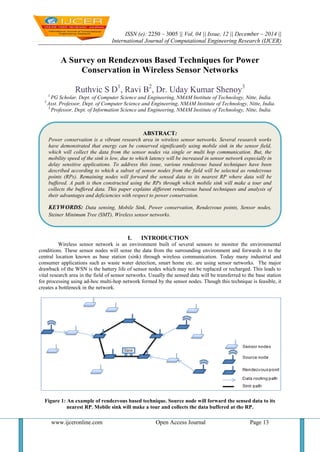ISSN (e): 2250 – 3005 || Vol, 04 || Issue, 12 || December – 2014 ||
International Journal of Computational Engineering Research (IJCER)
www.ijceronline.com Open Access Journal Page 13
A Survey on Rendezvous Based Techniques for Power
Conservation in Wireless Sensor Networks
Ruthvic S D1
, Ravi B2
, Dr. Uday Kumar Shenoy3
1
PG Scholar, Dept. of Computer Science and Engineering, NMAM Institute of Technology, Nitte, India.
2
Asst. Professor, Dept. of Computer Science and Engineering, NMAM Institute of Technology, Nitte, India.
3
Professor, Dept. of Information Science and Engineering, NMAM Institute of Technology, Nitte, India.
I. INTRODUCTION
Wireless sensor network is an environment built of several sensors to monitor the environmental
conditions. These sensor nodes will sense the data from the surrounding environment and forwards it to the
central location known as base station (sink) through wireless communication. Today many industrial and
consumer applications such as waste water detection, smart home etc. are using sensor networks. The major
drawback of the WSN is the battery life of sensor nodes which may not be replaced or recharged. This leads to
vital research area in the field of sensor networks. Usually the sensed data will be transferred to the base station
for processing using ad-hoc multi-hop network formed by the sensor nodes. Though this technique is feasible, it
creates a bottleneck in the network.
Figure 1: An example of rendezvous based technique. Source node will forward the sensed data to its
nearest RP. Mobile sink will make a tour and collects the data buffered at the RP.
ABSTRACT:
Power conservation is a vibrant research area in wireless sensor networks. Several research works
have demonstrated that energy can be conserved significantly using mobile sink in the sensor field,
which will collect the data from the sensor nodes via single or multi hop communication. But, the
mobility speed of the sink is low, due to which latency will be increased in sensor network especially in
delay sensitive applications. To address this issue, various rendezvous based techniques have been
described according to which a subset of sensor nodes from the field will be selected as rendezvous
points (RPs). Remaining nodes will forward the sensed data to its nearest RP where data will be
buffered. A path is then constructed using the RPs through which mobile sink will make a tour and
collects the buffered data. This paper explains different rendezvous based techniques and analysis of
their advantages and deficiencies with respect to power conservation.
KEYWORDS: Data sensing, Mobile Sink, Power conservation, Rendezvous points, Sensor nodes,
Steiner Minimum Tree (SMT), Wireless sensor networks.
 