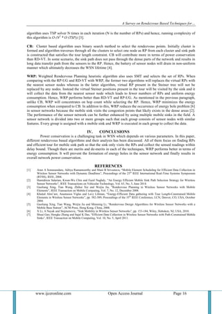 A Survey on Rendezvous Based Techniques for…
www.ijceronline.com Open Access Journal Page 16
algorithm uses TSP solver N times in each iteration (N is the number of RPs) and hence, running complexity of
this algorithm is O (N2
* O (TSP)) [3].
CB: Cluster based algorithm uses binary search method to select the rendezvous points. Initially cluster is
formed and algorithm traverses through all the clusters to select one node as RP from each cluster and sink path
is constructed that satisfies the tour length constraint. CB will contribute more in terms of power conservation
than RD-VT. In some scenario, the sink path does not pass through the dense parts of the network and results in
long data transfer path from the sensors to the RP. Hence, the battery of sensor nodes will drain in non-uniform
manner which ultimately decreases the WSN lifetime [4].
WRP: Weighted Rendezvous Planning heuristic algorithm also uses SMT and selects the set of RPs. When
comparing with the RP-UG and RD-VT with WRP, the former two algorithms will replaces the virtual RPs with
the nearest sensor nodes whereas in the latter algorithm, virtual RP present in the Steiner tree will not be
replaced by any nodes. Instead the virtual Steiner positions present in the tour will be visited by the sink and it
will collect the data from the nearest sensor node which leads to fewer numbers of RPs and uniform energy
consumption. Hence, WRP performs better than RD-VT and RP-UG. As mentioned in the previous paragraph,
unlike CB, WRP will concentrates on hop count while selecting the RP. Hence, WRP minimizes the energy
consumption when compared to CB. In addition to this, WRP reduces the occurrence of energy hole problem [6]
in sensor networks because the mobile sink visits the congestion points that likely exists in the dense areas [2].
The performance of the sensor network can be further enhanced by using multiple mobile sinks in the field. A
sensor network is divided into two or more groups such that each group consists of sensor nodes with similar
features. Every group is assigned with a mobile sink and WRP is executed in each group to collect the data.
IV. CONCLUSIONS
Power conservation is a challenging task in WSN which depends on various parameters. In this paper,
different rendezvous based algorithms and their analysis has been discussed. All of them focus on finding RPs
and efficient tour for mobile sink path so that the sink only visits the RPs and collect the sensed readings within
delay bound. Though there are merits and de-merits in each of the techniques, WRP performs better in terms of
energy consumption. It will prevent the formation of energy holes in the sensor network and finally results in
overall network power conservation.
REFERENCES
[1] Arun A Somasundara, Aditya Ramamoorthy and Mani B Srivastava, “Mobile Element Scheduling for Efficient Data Collection in
Wireless Sensor Networks with Dynamic Deadlines”, Proceedings of the 25th
IEEE International Real-Time Systems Symposium
(RTSS), IEEE, 2004.
[2] Hamidreza Salarian, Kwan-Wu Chin and Fazel Naghdy, “An Energy Efficient Mobile Sink Path Selection Strategy for Wireless
Sensor Networks”, IEEE Transactions on Vehicular Technology, Vol. 63, No. 5, June 2014.
[3] Guoliang Xing, Tian Wang, Zhihui Xie and Weijia Jia, “Rendezvous Planning in Wireless Sensor Networks with Mobile
Elements”, IEEE Transaction on Mobile Computing, Vol. 7, No. 12, December 2008.
[4] Khaled Almi’ani, Anastasios Viglas and Lavy Libman, “Energy-Efficient Data gathering with Tour Length-Constrained Mobile
Elements in Wireless Sensor Networks”, pp. 582-589, Proceedings of the 35th
IEEE Conference, LCN, Denver, CO, USA, October
2004.
[5] Guoliang Xing, Tian Wang, Weijia Jia and Minming Li, “Rendezvous Design Algorithms for Wireless Sensor Networks with a
Mobile Base Station”, ACM Press, Hong Kong, China, 2008.
[6] X Li, A Nayak and Stojmenovic, “Sink Mobility in Wireless Sensor Networks”, pp. 153-184, Wiley, Hoboken, NJ, USA, 2010.
[7] Shuai Gao, Hongke Zhang and Sajal K Das, “Efficient Data Collection in Wireless Sensor Networks with Path-Constrained Mobile
Sinks”, IEEE Transaction on Mobile Computing, Vol. 10, No. 5, April 2011.
 