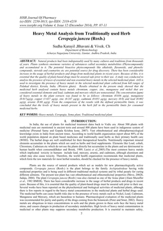 IOSR Journal Of Pharmacy
(e)-ISSN: 2250-3013, (p)-ISSN: 2319-4219
www.iosrphr.org Volume 4, Issue 12 (December 2014), PP. 07-11
7
Heavy Metal Analysis from Traditionally used Herb
Ceropegia juncea (Roxb.)
Sudha Karayil ,Bhavani & Vivek. Ch
Department of Biotechnology
Acharya Nagarjuna University, Guntur, Andhra Pradesh, India
ABSTRACT: Natural products had been indispensably used by many cultures and traditions from thousands
of years. Plants synthesis enormous varieties of substances called secondary metabolities (Phytocompounds)
and accumulated in it. The potential bioactive phytocompounds like alkaloids, flavanoids, and phenolic
compounds, steroids and coumarins etc are potential source for drug discovery. There has been considerable
increase in the usage of herbal products and drugs from medicinal plants in recent years. Because of this, it is
essential that the quality of plant-based drugs must be assured safe prior to their use. A study was conducted to
analyse the presence of traces of essential and non essential heavy metals in the selected medicinal plant. AAS is
used to investigate the presence of heavy metals in the selected medicinal plant collected from hill ranges of
Palakad district, Kerala, India. (Western ghats). Results obtained in the present study showed that the
medicinal herb analysed contain heavy metals chromium, copper, zinc, manganese and nickel that are
considered essential elements and lead, cadmium and mercury which are nonessential. The concentration (ppm)
of heavy metals in the plant extracts was found to be as follows: chromium (0.036 µg/g), manganese
(0.017µg/g), copper (1.637 µg/g), zinc (0.247 µg/g), cadmium (0.053 µg/g), mercury (0.0) and lead (0.002
µg/g), arsenic (0.60 µg/g). From the comparison of the results with the defined permissible limits, it was
concluded that the levels of heavy metals present in the herb fall in the permissible limits for consumed
medicinal herbs.
KEY WORDS: Heavy metals, Ceropegia, Soma plant, Traditional medicinal plant
I. INTRODUCTION:
In India, the use of plants for medicinal treatment dates back to Vedic era. About 500 plants with
medicinal uses are mentioned in ancient texts and around 800 plants have been used in indigenous system of
medicine (Perumal Samy and Gopala Krishna kone, 2007). Vast ethnobotanical and ethnopharmacological
knowledge exists in India from ancient times. According to world health organization report about 80% of the
world population depend on plant based medicines and traditionally used herbs as their primary health care
(WHO). The herbal drugs are well established for their therapeutical benefits. Nutritionally important mineral
elements accumulate in the plants which are used as herbs and food supplements. Elements like Lead, cobalt,
Chromium, Cadmium etc which do not use the plants directly but accumulate in the plants and are detrimental to
human health when consumed(Baker and Brook, 1989; Lasisi et al.,2005).The most common heavy metals
which implicated toxicity in humans include lead, mercury, arsenic, and cadmium, although aluminum and
cobalt may also cause toxicity. Therefore, the world health organization recommends that medicinal plants,
which form the raw materials for most herbal remedies, should be checked for the presence of heavy metals.
Plants are the source of natural products which act as models for new pharmacologically active
compounds. Ceropegia juncea (Roxb.) is the plant belongs to the family Asclepiadoideae having wide
medicinal properties and is being used in different traditional medical systems and by tribal people for curing
different ailments. The present test plant has vast ethnobotanical and ethnomedicinal properties (Meve, 2002b,
Jadaja, 2004). The plant Ceropegia juncea (Roxb.) was also claimed as one of the Soma plant (Alam Muzaffer
et al., 1982 BMER). There has been considerable increase in the usage of herbal products and drugs in recent
years. Because of this, it is essential that the quality of plant-based drugs must be assured safe prior to their use.
Several works have been reported on the phytochemical and biological activities of medicinal plants, although
there is few reports in regard to the heavy metal concentrations in the medicinal plants and herbal drugs used.
The medicinal herbs can cause health risks due to the presence of toxic metals such as Nickel, Lead, Cadmium,
Manganese and Mercury, which are hazardous to humans. Pharmacological evaluation of the medicinal plants
was recommended for purity and quality of the drugs coming from the botanicals (Peter and Smet, 2002). Heavy
metals are ubiquitous in trace concentrations in soils and the plants grown in these soils face the heavy metal
stress, and causes changes in production of secondary metabolites. High levels of heavy metal contamination in
medicinal or other plants may suppress secondary metabolite production. It is essential to maintain safety,
 