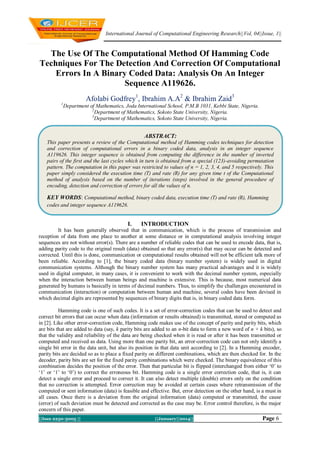 International Journal of Computational Engineering Research||Vol, 04||Issue, 1||

The Use Of The Computational Method Of Hamming Code
Techniques For The Detection And Correction Of Computational
Errors In A Binary Coded Data: Analysis On An Integer
Sequence A119626.
Afolabi Godfrey1, Ibrahim A.A2 & Ibrahim Zaid3
1

Department of Mathematics, Joda International School, P.M.B 1031, Kebbi State, Nigeria.
2
Department of Mathematics, Sokoto State University, Nigeria.
3
Department of Mathematics, Sokoto State University, Nigeria.

ABSTRACT:
This paper presents a review of the Computational method of Hamming codes techniques for detection
and correction of computational errors in a binary coded data, analysis in an integer sequence
A119626. This integer sequence is obtained from computing the difference in the number of inverted
pairs of the first and the last cycles which in turn is obtained from a special (123)-avoiding permutation
pattern. The computation in this paper was restricted to values of n = 1, 2, 3, 4, and 5 respectively. This
paper simply considered the execution time (T) and rate (R) for any given time t of the Computational
method of analysis based on the number of iterations (steps) involved in the general procedure of
encoding, detection and correction of errors for all the values of n.

KEY WORDS: Computational method, binary coded data, execution time (T) and rate (R), Hamming
codes and integer sequence A119626.

I.

INTRODUCTION

It has been generally observed that in communication, which is the process of transmission and
reception of data from one place to another at some distance or in computational analysis involving integer
sequences are not without error(s). There are a number of reliable codes that can be used to encode data, that is,
adding parity code to the original result (data) obtained so that any error(s) that may occur can be detected and
corrected. Until this is done, communication or computational results obtained will not be efficient talk more of
been reliable. According to [1], the binary coded data (binary number system) is widely used in digital
communication systems. Although the binary number system has many practical advantages and it is widely
used in digital computer, in many cases, it is convenient to work with the decimal number system, especially
when the interaction between human beings and machine is extensive. This is because, most numerical data
generated by humans is basically in terms of decimal numbers. Thus, to simplify the challenges encountered in
communication (interaction) or computation between human and machine, several codes have been devised in
which decimal digits are represented by sequences of binary digits that is, in binary coded data form.
Hamming code is one of such codes. It is a set of error-correction codes that can be used to detect and
correct bit errors that can occur when data (information or results obtained) is transmitted, stored or computed as
in [2]. Like other error-correction code, Hamming code makes use of the concept of parity and parity bits, which
are bits that are added to data (say, k parity bits are added to an n-bit data to form a new word of n + k bits), so
that the validity and reliability of the data are being checked when it is read or after it has been transmitted or
computed and received as data. Using more than one parity bit, an error-correction code can not only identify a
single bit error in the data unit, but also its position in that data unit according to [2]. In a Hamming encoder,
parity bits are decided so as to place a fixed parity on different combinations, which are then checked for. In the
decoder, parity bits are set for the fixed parity combinations which were checked. The binary equivalence of this
combination decides the position of the error. Then that particular bit is flipped (interchanged from either ‘0’ to
‘1’ or ‘1’ to ‘0’) to correct the erroneous bit. Hamming code is a single error correction code, that is, it can
detect a single error and proceed to correct it. It can also detect multiple (double) errors only on the condition
that no correction is attempted. Error correction may be avoided at certain cases where retransmission of the
computed or sent information (data) is feasible and effective. But, error detection on the other hand, is a must in
all cases. Once there is a deviation from the original information (data) computed or transmitted, the cause
(error) of such deviation must be detected and corrected as the case may be. Error control therefore, is the major
concern of this paper.
||Issn 2250-3005 ||

||January||2014||

Page 6

 