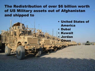 The Redistribution of over $6 billion worth
of US Military assets out of Afghanistan
and shipped to
• United States of
America
• Dubai
• Kuwait
• Jordan
• Oman
 