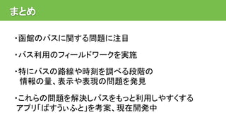 まとめ
・函館のバスに関する問題に注目
・バス利用のフィールドワークを実施
・特にバスの路線や時刻を調べる段階の
情報の量、表示や表現の問題を発見
・これらの問題を解決しバスをもっと利用しやすくする
アプリ「ばすうぃふと」を考案、現在開発中
 