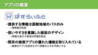 アプリの概要
・提供する情報は函館地域のバスのみ
→情報量を削減
・使いやすさを意識した画面のデザイン
→情報の表示や表現の問題を解決
・既存の検索アプリの優れた機能を取り入れている
→複数のアプリを使用せずに情報の入手を可能にする
 