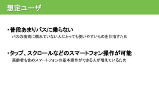 想定ユーザ
・普段あまりバスに乗らない
バスの検索に慣れていない人にとっても使いやすいものを目指すため
・タップ、スクロールなどのスマートフォン操作が可能
高齢者も含めスマートフォンの基本操作ができる人が増えているため
 