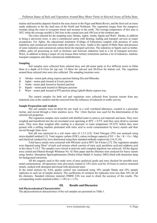 Pollution Status of Soils and Vegetation Around Busy Motor Parks in Selected Areas of Delta State,
www.iosrjournals.org 6 | Page
marine and lacustrine deposits found in the area closest to the Niger and Benin Rivers, and the feral soil on loose
sandy sediments in the dry land area of the North and Northeast. The vegetation ranges from the mangrove
swamps along the coast to evergreen forest and savanna in the north. The average temperature of this area is
30o
C while the average rainfall is 266.5cm in the coastal area and 190.5cm in the northern part.
The cities selected for the sampling were Abraka, Agbor, Asaba, Sapele and Warri. Abraka, in addition
to being a university town, is also a commercial centre with farming, trading and transport services as major
occupations. For Agbor, the educational institution (College of Education) coupled with presence of some
industries and commercial activities make the parks very busy. Asaba is the capital of Delta State and presence
of some industries and commercial centres boost the transport activities. The industries in Sapele such as timber,
rubber, palm oil processing as well as furniture and footwear industries lead to a lot of transport activities.
Warri, in addition to being a major oil city houses three tertiary institutions and has a lot of industries, markets,
transport companies and other commercial establishments.
Sampling
Soil samples were collected from selected busy and old motor parks in five different towns in Delta
State at a depth of 0-15cm for top soil, 15-30cm for sub-soil and 30-45cm for bottom soil. The vegetation
around these selected sites were also collected. The sampling locations were
A Abraka - motor park along express junction linking Eku and Obiaruku
B Agbor - motor park located at Uromi junction
C Asaba - motor park located at Summit junction
D Sapele – motor park located at Okirigwe junction
E Warri – motor park located at PTI junction along Ughelli-Benin express way.
The control samples for both soil and vegetation were collected from location remote from any
industrial zone at the outskirts and far removed from the influence of industrial or traffic activity.
Sample Preparation and Analysis
The soil samples were air-dried for one week in a well ventilated laboratory, crushed in a porcelain
mortar, and sieved through a 2mm stainless sieve. The <2mm fraction was used for the determination of the
selected soil properties.
The vegetation samples were washed with distilled water to remove soil materials and dusts. They were
weighed and transferred into the air-circulated oven operating at 40o
C ± 0.5o
C until they were dried to constant
mass. They were then weighed after cooling in a desicator to room temperature 29-32o
C before they were
ground with a milling machine pretreated with nitric acid to avoid contamination by heavy metals and then
sieved through 2mm sieve.
Soil pH was measured in a soil water ratio of 1:2.5 [12]. Total Nitrogen (TN) was analysed using
micro-kjedahl method [13]. Total organic carbon (TOC), cation exchange capacity (CEC = Na + K + Ca + Mg)
and electrical conductivity were determined using their standard methods respectively [14,15,16].
Total heavy metals were extracted with 4M nitric acid at 80o
C for 8 hours [17]. The vegetation samples
were digested using 20cm3
of each acid mixture which consists of nitric acid, perchloric acid and sulphuric acid
in the ration 5:1:0.5. The samples were stirred at intervals until complete digestion was achieved. All the digests
were cooled and filtered through Whatman No. 42 filter paper and the filterates were analysed for heavy metals
using Atomic Absorption Spectrophotometer (Perkin Elmer Model A Analyst 2002) fitted with deuterium lamp
for background correction.
All the reagents used in this study were of pure analytical grade and were checked for possible trace
metal contamination. All glassware were previously soaked in 14% nitric acid for 24 hours to remove entrained
metals, washed with detergent and rinsed with deionized water.
In the metal analysis by AAS, quality control was monitored using 10% sample blanks and 10% sample
replicates in each set of sample analysis. The coefficients of variation for replicates were less than 10% for all
the elements. Standard reference material (9SRM 210) was used to check the accuracy of the results. The
corresponding results matched within ± 1.0% to ± 1.5%.
III. Results and Discussion
Soil Physicochemical Characteristics
The physicochemical characteristics of the soil samples are presented on Table 1.
 