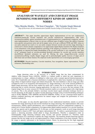 International Journal of Computational Engineering Research||Vol, 04||Issue, 2||

ANALYSIS OF WAVELET AND CURVELET IMAGE
DENOISING FOR DIFFERENT KINDS OF ADDITIVE
NOISES
1,

Miss Monika Shukla , 2,Dr.Soni Changlani , 3,Mr.Tejinder Singh Marwah
1,

Dep.of Electronics & telecommunication Lakshmi Narain College of Technology & Science

ABSTRACT : This paper describes approximate digital implementations of two new mathematical
transforms,namely;the wavelet transform and curvelet transform.our implementation offer exact
reconstruction,stability against perturbation,ease of implementation,low computational complexity and our
main implementation is that,at a time we can use a different types of additive noises like additive Gaussian
noise,speckle noise,poisson noise and salt & pepper noise etc.to get a different PSNR and MSE values.we
can easily analysed our result or we can easily compare between wavelet and curvelet image denoising.A
central tool is fourier domain computation of an approximate digital Radon transform.The Radon transform
in two dimentions is the integral transform consisting of the integral of a function over straight lines.In the
experiments we reported her,simple thresholding of the curvelet coefficient is very competitive with “state
of art” techniques based on wavelets,including threshold estimators for wavelet and curvelet transform
also,Different threshold estimators are used for filtering the noisy images.Morover,the curvelet
reconstruction,offering visually sharper images and in particular,higher quality recovery of edges and of
faint linear and curvilinear features.The empirical results reported here are in encouraging agreement.

KEYWORDS: Wavelet transform, Curvelet transform, Face recognition, Sparse representation, Feature
extraction,,Thresholding rules.

I.

INTRODUCTION

Image denoising refers to the recovery of a digital image that has been contaminated by
Additive white Gaussian Noise (AWGN). AWGN is a channel model in which the only impairment to
communication is a linear addition of wideband or white noise with a constant spectral density(expressed as
watts/ Hz of bandwidth) and a Gaussian distribution of amplitude.On a daily basis, hospitals are witnessing a
large inflow of digital medical images and related clinical data. The main hindrance is that an image gets often
corrupted by noise in its acquisition and transmission [1]. Image denoising is one of the classical problems in
digital image processing, and has been studied for nearly half a century due to its important role as a pre –
processing step in various electronic imaging applications. Its main aim is to recover the best estimate of the
original image from its noisy versions [2]. Wavelet transform enable us to represent signals with a high degree
of scarcity. This is the principle behind a non-linear wavelet based signal estimation technique known as
wavelet denoising. In this paper we explore wavelet denoising of images using several thresholding techniques
such as SURE SHRINK, VISU SHRINK and BAYES SHRINK. Further, we use a Gaussian based model to
perform combined denoising and compression for natural images and compare the performance of wave
transform methods [3].
In this paper, we also describe approximate of new mathematical transforms, namely as curvelet
transform for image denoising [4] and wavelet transform for image denoising. Our implementations offer exact
reconstruction, stability against perturbations, ease of implementations and low computational complexity. A
central tool is Fourier domain computation of an approximate digital random transform. In a curvelet transform,
we will use sparsity and its applications [5]. In the past, we have proposed a work on novel image denoising
method which is based on DCT basis and sparse representation [6]. To achieve a good performance in these
aspects, a denoising procedure should adopt to image discontinuities. Therefor, a comparative study on
mammographic image denoising technique using wavelet, and curvelet transform [7]. Therefore, multi
resolution analysis [8] is preferred to enhance the image originality. The transform domain denoising typically
assumes that the true image can be well approximated by a linear combination of few basis elements. That is,
the image is sparsely represented in the transform domain. Hence, by preserving the few high magnitude
||Issn 2250-3005 ||

||February||2014||

Page 7

 