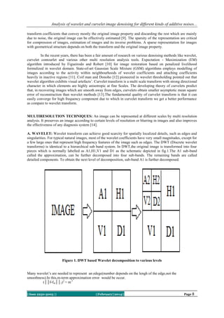 Analysis of wavelet and curvelet image denoising for different kinds of additive noises...
transform coefficients that convey mostly the original image property and discarding the rest which are mainly
due to noise, the original image can be effectively estimated [9]. The sparsity of the representation are critical
for compression of images, estimation of images and its inverse problems. A sparse representation for images
with geometrical structure depends on both the transform and the original image property.
In the recent years, there has been a fair amount of research on various denoising methods like wavelet,
curvelet contourlet and various other multi resolution analysis tools. Expectation - Maximization (EM)
algorithm introduced by Figueirodo and Robert [10] for image restoration based on penalized livelihood
formulized in wavelet domain. State-of-art Gaussian Scale Mixture (GSM) algorithms employs modelling of
images according to the activity within neighbourhoods of wavelet coefficients and attaching coefficients
heavily in inactive regions [11]. Coif man and Donoho [12] pioneered in wavelet thresholding pointed out that
wavelet algorithm exhibits visual artefacts‟. Curvelet transform is a multi scale transform with strong directional
character in which elements are highly anisotropic at fine Scales. The developing theory of curvelets predict
that, in recovering images which are smooth away from edges, curvelets obtain smaller asymptotic mean square
error of reconstruction than wavelet methods [13].The fundamental quality of curvelet transform is that it can
easily converge for high frequency component due to which in curvelet transform we get a better performance
as compare to wavelet transform.

MULTIRESOLUTION TECHNIQUES: An image can be represented at different scales by multi resolution
analysis. It preserves an image according to certain levels of resolution or blurring in images and also improves
the effectiveness of any diagnosis system [14].
A. WAVELET: Wavelet transform can achieve good scarcity for spatially localized details, such as edges and
singularities. For typical natural images, most of the wavelet coefficients have very small magnitudes, except for
a few large ones that represent high frequency features of the image such as edges. The DWT (Discrete wavelet
transforms) is identical to a hierarchical sub band system. In DWT,the original image is transformed into four
pieces which is normally labelled as A1,H1,V1 and D1 as the schematic depicted in fig.1.The A1 sub-band
called the approximation, can be further decomposed into four sub-bands. The remaining bands are called
detailed components. To obtain the next level of decomposition, sub-band A1 is further decomposed.

Figure 1. DWT based Wavelet decomposition to various levels
Many wavelet‟s are needed to represent an edege(number depends on the lengh of the edge,not the
smoothness).In this,m-term approximation error would be occur.
(││f-fm││2)2 ≈ m-1
||Issn 2250-3005 ||

||February||2014||

Page 8

 