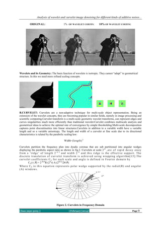 Analysis of wavelet and curvelet image denoising for different kinds of additive noises...
ORIGINAL:

1% OF WAVELET COEFFS :

10% OF WAVELET COEFFS :

Wavelets and its Geometry: The basis function of wavelets is isotropic. They cannot “adapt” to geometrical
structure. In this we need more refined scaling concepts.

B.CURVELET: Curvelets are a non-adaptive technique for multi-scale object representation. Being an
extension of the wavelet concepts, they are becoming popular in similar fields, namely in image processing and
scientific computing.Curvelet transform is a multi-scale geometric wavelet transforms, can represent edges and
curves singularities much more efficiently than traditional wavelet.Curvelet combines multiscale analysis and
geometrical ideas to achieve the optimal rate of convergence by simple thresholding.Multi-scale decomposition
captures point discontinuities into linear structures.Curvelets in addition to a variable width have a variable
length and so a variable anisotropy. The length and width of a curvelet at fine scale due to its directional
characteristics is related by the parabolic scaling law:
Width ̴ (length) 2
Curvelets partition the frequency plan into dyadic coronae that are sub partitioned into angular wedges
displaying the parabolic aspect ratio as shown in fig.2. Curvelets at scale 2 -k , a r e o f r a p i d d e c a y a wa y
fr o m a „r i d g e ‟ o f l e n g t h 2 - k / 2 a n d wi d t h 2 - k a n d t h i s r i d g e i s t h e e f f e c t i v e s u p p o r t . T h e
d i s c r e t e t r a n s l a t i o n o f c u r v e l e t t r a n s fo r m i s a c h i e v e d u s i n g wr a p p i n g a l g o r i t h m [ 1 5 ] . T h e
c u r v e l e t c o e f f i c i e n t s C k f o r e a c h s c a l e a n d a n g l e i s d e fi n e d i n F o u r i e r d o ma i n b y
C k ( r , = 2-3k/4R (2-kr) A (2(k/2)/2 . )
W h e r e C k i n t h i s e q u a t i o n r e p r e s e n t s p o l a r we d g e s u p p o r t e d b y t h e r a d i a l ( R ) a n d a n g u l a r
( A) wi n d o ws .

Figure 2. Curvelets in Frequency Domain
||Issn 2250-3005 ||

||February||2014||

Page 9

 