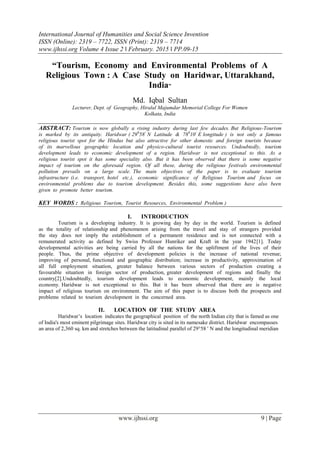 International Journal of Humanities and Social Science Invention
ISSN (Online): 2319 – 7722, ISSN (Print): 2319 – 7714
www.ijhssi.org Volume 4 Issue 2 ǁ February. 2015 ǁ PP.09-15
www.ijhssi.org 9 | Page
“Tourism, Economy and Environmental Problems of A
Religious Town : A Case Study on Haridwar, Uttarakhand,
India”
Md. Iqbal Sultan
Lecturer, Dept. of Geography, Hiralal Majumdar Memorial College For Women
Kolkata, India
ABSTRACT: Tourism is now globally a rising industry during last few decades. But Religious-Tourism
is marked by its antiquity. Haridwar ( 290
58/
N Latitude & 780
10/
E longitude ) is not only a famous
religious tourist spot for the Hindus but also attractive for other domestic and foreign tourists because
of its marvellous geographic location and physico-cultural tourist resources. Undoubtedly, tourism
development leads to economic development of a region. Haridwar is not exceptional to this. As a
religious tourist spot it has some speciality also. But it has been observed that there is some negative
impact of tourism on the aforesaid region. Of all these, during the religious festivals environmental
pollution prevails on a large scale. The main objectives of the paper is to evaluate tourism
infrastructure (i.e. transport, hotel etc.), economic significance of Religious Tourism and focus on
environmental problems due to tourism development. Besides this, some suggestions have also been
given to promote better tourism.
KEY WORDS : Religious Tourism, Tourist Resources, Environmental Problem )
I. INTRODUCTION
Tourism is a developing industry. It is growing day by day in the world. Tourism is defined
as the totality of relationship and phenomenon arising from the travel and stay of strangers provided
the stay does not imply the establishment of a permanent residence and is not connected with a
remunerated activity as defined by Swiss Professor Hunriker and Kraft in the year 1942[1]. Today
developmental activities are being carried by all the nations for the upliftment of the lives of their
people. Thus, the prime objective of development policies is the increase of national revenue;
improving of personal, functional and geographic distribution; increase in productivity, approximation of
all full employment situation, greater balance between various sectors of production creating a
favourable situation in foreign sector of production, greater development of regions and finally the
country[2].Undoubtedly, tourism development leads to economic development, mainly the local
economy. Haridwar is not exceptional to this. But it has been observed that there are is negative
impact of religious tourism on environment. The aim of this paper is to discuss both the prospects and
problems related to tourism development in the concerned area.
II. LOCATION OF THE STUDY AREA
Haridwar‟s location indicates the geographical position of the north Indian city that is famed as one
of India's most eminent pilgrimage sites. Haridwar city is sited in its namesake district. Haridwar encompasses
an area of 2,360 sq. km and stretches between the latitudinal parallel of 29°58 ' N and the longitudinal meridian
 