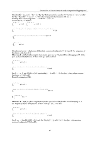 New results on Occasionally Weakly Compatible Mappingsand…
10
Therefore Fx = Gy , i.e. Fx = Sx = Gy =Ty.=Sy=Tx Suppose that z such that Fz = Sz then by (1) we have Fz =
Sz =Gy = Ty so Fx = Fz and w = Fx = Sx is the unique point of coincidence of F and S.
Similarly there is a unique point z  X such that z = Gz = Tz.
Assume that w ≠ z .We have
  
),,(
0
),,(
0
)()(
qtZWM qtGzFwM
dttdtt 

),,(),,,(),,,(),,(),,,(),,,(min(
0
)(
tTzSwMtSwGzMtTzFwMtTzGzMtFzSwMtTzSwM
dtt
= 
),,(),,,(),,,(),,(),,,(),,,(min(
0
)(tzwMtwzMtzwMtzzMtzwMtzwM dtt
= 
),,(
0
)(
tzwM
dtt
Therefore we have z = w by Lemma 2.14 and z is a common fixed point of F, G, S and T. The uniqueness of
fixed point holds from (3.1)
Theorem3.2: Let (X,M,*) be complete fuzzy metric space and let F,G,S and T be self mappings of X .let the
pairs {F,S} and{G,T} be owc . If there exists q  (0,1) such that
 
),,(
0
)(
qtGyFxM
dtt

)),,(),,,(),,,(),,(),,,((min(
0
)(
tSxGyMtTyFxMtTyGyMtFxSxMtTySxM
dtt


for all x , y  X and Ø:[0,1]—› [0,1] such that Ø(t) > t for all 0 < t < 1 ,then there exist a unique common
fixed point of F, G,S and T
Proof: From equation (3.2)
 
),,(
0
)(
qtGyFxM
dtt

))),,(),.,(),,,(),,,(),,,((min(
0
)(
tSxGymTtYfXMtTyGyMtFxSxMtTySxM
dtt


≥ 
),,((
0
)(
tGyFxM
dtt


Theorem3.3: Let (X,M,*) be a complete fuzzy metric space and let F,G,S and T are self mappings of X.
Let the pairs {F,S}and {G,T} be owc . If there exists q  ( 0,1) such that
 
),,(
0
)(
qtGyFxM
dtt

)),,(),,,(),,,(),,(),,,((min(
0
)(
tSxGyMtTyFxMtTyGyMtFxSxMtTySxM
dtt


for all x, y  X and Ø: (0,1)4
→(0,1) such that Ø (t,1,t,t) > t for all ,0 < t < 1 then there exists a unique
common fixed point of F,G,S and T.
 