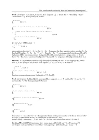New results on Occasionally Weakly Compatible Mappingsand…
11
Proof: Let the pairs {F,S}and {G,T} are owc ,there are points x, y  X such that Fx = Sx and Gy = Ty are
Claim that Fx = Gy. By inequality (3.3) we have
 
),,(
0
)(
qtGyFxM
dtt

)),,(),,,(),,,(),,(),,,((min(
0
)(
tSxGyMtTyFxMtTyGyMtFxSxMtTySxM
dtt


= 
),,,(),,,(),,,(),,,(),,,((min((
0
)(
tFxGyMtGyFxMtGyGyMtFxFxMtGyFxMM
dtt


= 
),,(),,,(,1.1).,,((
0
)(
tFxGyMtGyFxMtGyFxM
dtt


[∵ M(Fx,Fx,t)=1,M(Gy,Gy,t) =1]
>  
),,(
0
)(
tGyFxM
dtt
a contradiction , therefore Fx = Gy i.e. Fx = Sx = Gy = Ty suppose that there is another point z such that Fz = Sz
then by (3.3) we have Fz = Sz = Gy = Ty so Fx = Fz and w = Fx = Tx is unique point of coincidence of F and T.
By Lemma 2.14 w is a unique common fixed point of F and S, similarly there is a unique point z  X such
that z = Gz = Tz..Thus z is common fixed point of F,G,S and T. The uniqueness of fixed point holds from (3.3)
Theorem3.4: Let (X,M,*) be complete fuzzy metric space and let F,G,S and T be self mappings of X, let the
pairs {F,S} and {G,T} are owc. If there exists a points q  (0,1) for all x, y  X and t > 0
 
),,(
0
)(
qtGyFxM
dtt

),,(),,(),,,(),,,(
0
)(
tTyFxMtTyGyMtSxFxMtTySxM
dtt (3.4)
then there exists a unique common fixed points of F,G ,S and T.
Proof: Let the points {F, S} and {G,T} are owc and there are points x , y  X such that Fx = Sx and Gy = Ty
and claim that Fx = Gy By inequality (3.4) We have
 
),,(
0
)(
qtGyFxM
dtt

),,(),,(),,,(),,,(
0
)(
tTyFxMtTyGyMtSxFxMtTySxM
dtt
= 
),,(),,,(),,,(),,,(
0
)(
tGyFxMtGyGyMtFxFxMtGyFxM
dtt
≥ 
),,(1,1),,,(
0
)(
tGyFxMtGyFxM
dtt
≥ 
),,(
0
)(
tGyFxM
dtt
Thus we have Fx = Gy i.e. Fx = Sx = Gy = Ty suppose that there is another point z such that Fz=Sz then by (3) we have Fz =
Sz = Gy = Ty so Fx = Fz and w = Fx = Sx is unique point of coincidence of F and S.
Similarly there is a unique point z__ X such that z = Gz = Tz. Thus w is a common fixed point of F,G ,S, and T.
Corollary3.5:Let (X,M,*) be a complete fuzzy metric space and let F,G,S and T be self mapping of X
Let the pairs {F,S} and {G,T} are owc. If there exists a point q  (0,1) for all x, y  X and t > 0
 