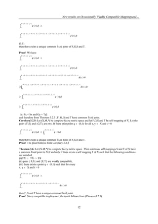 New results on Occasionally Weakly Compatible Mappingsand…
12
 
),,(
0
)(
qtGyFxM
dtt

),,()2,,(),,,(),,,(),,,(
0
)(
tTyFxMtSxGyMtTyGyMtSxFxMtTySxM
dtt
(3.5)
then there exists a unique common fixed point of F,G,S and T.
Proof: We have
 
),,(
0
)(
qtGyFxM
dtt

),,()2,,(),,,(),,,(),,,(
0
)(
tTyFxMtSxGyMtTyGyMtSxFxMtTySxM
dtt

),,(),,,(),,(),,,(),,,(),,,(
0
)(
tTyFxMtGyTyMtTySxMtTyGyMtSxFxMtTySxM
dtt
≥ 
),,(),,,(),,(),,,(),,,(),,,(
0
)(
tTyFxMtGyGyMtTySxMtTyGyMtFxFxMtTySxM
dtt
≥ 
),,(,1),,(,1,1),,,(
0
)(
tTyFxMtTySxMtTySxM
dtt
≥ 
),,(),,,(,),,,(
0
)(
tTyFxMtTySxMtTySxM
dtt
i.e. Fx = Sx and Gy = Ty]
and therefore from Theorem 3.2.3 , F, G, S and T have common fixed point.
Corollary3.2.5: Let (X,M,*) be complete fuzzy metric space and let F,G,S and T be self-mapping of X. Let the
pairs {F,S} and {G,T} are owc. If there exist point q  (0,1) for all x, y  X and t > 0
 
),,(
0
)(
qtGyFxM
dtt 
),,(
0
)(
tTySxM
dtt
then there exists a unique common fixed point of F,G,S and T.
Proof: The proof follows from Corollary 3.2.4
Theorem 3.6: Let (X,M,*) be complete fuzzy metric space . Then continues self mappings S and T of X have
a common fixed point in X if and only if there exists a self mapping F of X such that the following conditions
are satisfied
(i) FX  TX  SX
(ii) pairs { F,S} and {F,T} are weakly compatible,
(iii) there exists a point q  (0,1) such that for every
x, y  X and t > 0
 
),,(
0
)(
qtGyFxM
dtt

),,(),,,(),,,(),,,(
0
)(
tTyFxMtTyFyMtSxFxMtTySxM
dtt
then F, S and T have a unique common fixed point.
Proof: Since compatible implies owc, the result follows from (Theorem3.2.3)
 