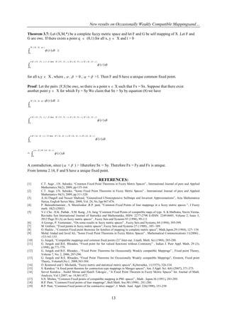 New results on Occasionally Weakly Compatible Mappingsand…
13
Theorem 3.7: Let (X,M,*) be a complete fuzzy metric space and let F and G be self mapping of X .Let F and
G are owc. If there exists a point q  (0,1) for all x, y  X and t > 0
 
),,(
0
)(
qtSySxM
dtt

 ),,(),,,(),,,(min(),,,(
0
)(
tFySyMtFxSxMtFyFxMtFyFxM
dtt


for all x,y  X , where ,  , > 0 ,  +  >1. Then F and S have a unique common fixed point.
Proof: Let the pairs {F,S}be owc, so there is a point x  X such that Fx = Sx. Suppose that there exist
another point y  X for which Fy = Sy We claim that Sx = Sy by equation (8) we have

),,(
0
)(qtSySxM dtt

 ),,(),,,(),,,(min(),,,(
0
)(
tFySyMtFxSxMtFyFxMtFyFxM
dtt



 ),,(),,,(),,,(min(),,,(
0
)(
tSySyMtSxSxMtSySxMtSySxM
dtt


= 
 ),,()(
0
)(
tSySxM
dtt


A contradiction, since ( +  ) > 1therefore Sx = Sy. Therefore Fx = Fy and Fx is unique.
From lemma 2.14, F and S have a unique fixed point.
REFERENCES:
[1] C.T. Aage , J.N. Salunke, ―Common Fixed Point Theorems in Fuzzy Metric Spaces‖ , International Journal of pure and Applied
Mathematics 56(2), 2009, pp 155-164.
[2] C.T. Aage, J.N. Salunke, ―Some Fixed Point Theorems in Fuzzy Metric Spaces‖ , International Journal of pure and Applied
Mathematics 56(3), 2009, pp 311-320.
[3] A.Al-Thagafi and Naseer Shahzad, ―Generalized I-Nonexpansive Selfmaps and Invarient Approximations‖, Acta Mathematica
Sinica, English Series May, 2008, Vol. 24, No.5pp 867-876.
[4] P. Balasubrmaniam , S. Muralisnkar ,R.P. pant, ―Common Fixed Points of four mappings in a fuzzy metric spaces ‖, J Fuzzy
math. 10(2) (2002)
[5] Y.J. Cho , H.K. Pathak , S.M. Kang , J.S. Jung ―Common Fixed Points of compatible maps of type S. K.Malhotra, Navin Verma,
Ravindra Sen International Journal of Statistika and Mathematika, ISSN: 2277-2790 E-ISSN: 2249-8605, Volume 2, Issue 3,
2012 Page 26 (A) on fuzzy metric spaces‖ , Fuzzy Sets and Systems 93 (1998), 99-111
[6] A George, P. Veeramani , ―On some results in fuzzy metric spaces‖ , Fuzzy Sets and Systems, 64 (1994), 395-399.
[7] M. Grabiec, ―Fixed points in fuzzy metric spaces‖, Fuzzy Sets and Systems 27 ( 1988) , 385- 389.
[8] O. Hadzic , ―Common Fixed point theorems for families of mapping in complete metric space‖, Math.Japon.29 (1984), 127- 134.
[9] Mohd. Imdad and Javid Ali, ―Some Fixed Point Theorems in Fuzzy Metric Spaces‖ , Mathematical Communications 11(2006) ,
153-163 153.
[10] G. Jungck, ―Compatible mappings and common fixed points (2)‖ Inter-nat. J.math. Math. Sci.(1988), 285-288.
[11] G. Jungck and B.E. Rhoades, ―Fixed point for Set valued functions without Continuity‖ , Indian J. Pure Appl. Math, 29 (3),
(1998), pp.771-779.
[12] G. Jungck and B.E. Rhoades , ―Fixed Point Theorems for Occasionally Weakly compatible Mappings‖ , Fixed point Theory,
Volume 7, No. 2, 2006, 287-296.
[13] G. Jungck and B.E. Rhoades, ―Fixed Point Theorems for Occasionally Weakly compatible Mappings‖, Erratum, Fixed point
Theory, Volume9,No.1, 2008,383-384.
[14] O. Kramosil and J. Michalek, ―Fuzzy metric and statistical metric spaces‖, Kybernetka, 11(1975), 326-334.
[15] S. Kutukcu ―A fixed point theorem for contraction type mappings in Menger spaces‖, Am. J.Appl. Sci. 4(6) (2007), 371-373.
[16] Servet Kutukcu , Sushil Shrma and Hanifi Tokogoz , ―A Fixed Point Theorem in Fuzzy Metric Spaces‖ Int. Journal of Math.
Analysis, Vol.1,2007, no. 18,861-872.
[17] S.N. Mishra, ―Common Fixed points of compatible mapping in PM- spaces‖ , Math . Japon.36 (1991), 283-289.
[18] R.P. Pant, ―Common Fixed points of four mappings‖, Bull.Math. Soc.90 (1998) , 281-286.
[19] R.P. Pant, ―Common Fixed points of for contractive mapps‖, J. Math. Anal. Appl. 226(1998), 251-258
 