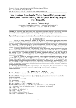 Research Inventy: International Journal Of Engineering And Science
Vol.4, Issue 3(March 2014), PP 07-14
Issn (e): 2278-4721, Issn (p):2319-6483, www.researchinventy.com
7
New results on Occasionally Weakly Compatible Mappingsand
Fixed point Theorem in Fuzzy Metric Spaces Satisfying Integral
Type Inequality
1
S.k.Malhotra, 2
Vineeta Singh
1Department of Mathematics, Govt. S.G.S. P.G. College,Ganjbasoda (M.P.)
2Department of Mathematics, S.A.T.I. Dist. Vidisha (M.P.) INDIA
Abstract: The aim of this paper is to present some new common fixed point theorem in fuzzy metric spaces for
occasionally weakly compatible mappings with integral type inequality by reducing its minimum value.
Keywords: Fuzzy metric space, occasionally weakly compatible (owc) mappings, common fixed point.
I. INTRODUCTION:
Fuzzy set was defined by Zadeh [26]. Kramosil and Michalek [14] introduced fuzzy metric space, many authors
extend their views, Grorge and Veermani [6] modified the notion of fuzzy metric spaces with the help of continuous t-norms
Grabiec[7], Subramanyam[28],Vasuki[25], Pant and Jha,[20] obtained some analogous results proved by Balasubramaniam
et al. Subsequently, it was developed extensively by many authors and used in various fields, Jungck [10] introduced the
notion of compatible maps for a pair of self maps. Several papers have come up involving compatible mapping proving the
existence of common fixed points both in the classical and fuzzy metric spaces.
The theory of fixed point equations is one of the basic tools to handle various physical formulations. Fixed point
theorems in fuzzy mathematics has got a direction of vigorous hope and vital trust with the study of Kramosil and Michalek
[14], who introduced the concept of fuzzy metric space. Later on this concept of fuzzy metric space was modified by George
and Veermani [6] Sessa [27] initiated the tradition of improving commutative condition in fixed point theorems by
introducing the notion of weak commuting property. Further Juncgk [10] gave a more generalized condition defined as
compatibility in metric spaces.
Jungck and Rhoades [11] introduced the concept of weakly compatible maps which were found to be more
generalized than compatible maps. Grabiec [7] obtained fuzzy version of Banach contraction principle. Singh and M.S.
Chauhan [29] brought forward the concept of compatibility in fuzzy metric space. Pant [18, 19, 20] introduced the new
concept reciprocally continuous mappings and established some common fixed point theorems. Balasubramaniam et al. [4],
have shown that Rhoades [22] open problem on the existence of contractive definition which generates a fixed point but does
not force the mappings to be continuous at the fixed point, posses an affirmative answer. Recent literature in fixed point in
fuzzy metric space can be viewed in
[1, 2, 9, 16, 24]. This paper offers the fixed point theorems on fuzzy metric spaces which generalize extend and fuzzify
several known fixed point theorems for occasionally compatible maps on metric space by making use of
integral type inequality.
II. PRELIMINARY NOTES:
Definition 2.1 [26] A fuzzy set A in X is a function with domain X and values in [0,1].
Definition 2.2 [23] A binary operation: [0, 1] × [0,1]→ [0, 1] is a continuous t-norms if it satisfies the
following conditions:
(i) *is associative and commutative
(ii) *is continuous;
(iii) a*1 = a for all a [0,1];
a*b ≤ c*d whenever a ≤ c and b ≤ d, and a, b, c, d [0,1].
Definition 2.3. A triplet (X,M,∗ ) is said to be a fuzzy metric space if X is an arbitrary set,
∗ is a continuous t−norm and M is a fuzzy set on X 2
×(0,∞) satisfying the following;
(FM-1) M(x,y,t)>0
(FM-2) M(x,y,t)=1if and only if x=y.
(FM-3) M(x,y,t)=M(y,x,t)
(FM-4) M(x,y,t)∗ M(y,z,s)≤M(x,z,t +s)
(FM-5) M(x,y,•):(0,∞)→(0,1] is left continuous.
 