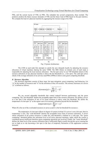 Virtualization Technology using Virtual Machines for Cloud Computing
| IJMER | ISSN: 2249–6645 | www.ijmer.com | Vol. 4 | Iss. 3 | Mar. 2014 | 9 |
PMs, and the current layout of VMs on PMs. The scheduler has several components, these include: The
predictor predicts the future resource demands of VMs and the future load of PMs based on the past statistics.
We compute the load of a physical machine by aggregating the resource usage of its VMs.
Fig. 2 System Architecture
The LNM at each node first attempts to satisfy the new demands locally by adjusting the resource
allocation of virtual machines sharing the same VMM. The MM Alloter on domain zero of each node is
responsible for adjusting the local memory allocation. The hot spot solver in our VM Scheduler detects if the
resource utilization of any physical machine is above the hot threshold (i.e., a hot spot). The cold spot solver
checks if the average utilization of an actively used PMs (APMs) is below some green computing threshold.
B. Skewness Algorithm
The skewness algorithm consists of three steps: hot spot mitigation, green computing, load balancing. Let
“n” be the number of resources and “ri” be the utilization of the i-th resource. The resource skewness of a server
“p” is defined as follows:


n
i
i
r
r
pskewness
1
2
)1()(
We use several adjustable thresholds that control tradeoff between performance and the green
computing. The “hot threshold” defines the acceptable upper limit of the resource utilization. We define a server
as a hot spot if the utilization of any of its cloud resources is above some hot threshold. We define the
temperature of a hot spot “p” as the square sum of its resource utilization beyond the hot threshold:
2
)()(  
Rr
trrpetemperatur

Where R is the set of the overloaded resources in server p and rt is the hot threshold for resource r.
The temperature of a hot spot reflects its degree of system overload. If a server is not a hot spot, then its
temperature is zero. The “cold threshold” denotes the acceptable lower limit of resource utilization. A server
whose utilization of all system resources is under the cold threshold is defined as a cold spot. The “green
computing” threshold defines the utilization level of all active physical machines, under which the system is
considered power-inefficient therefore green computing operations get involved. Finally, the “warm threshold”
defines the ideal level of the resource utilization that is sufficiently high to justify having the server running but
not so high as to risk becoming a hot spot in the face of temporary fluctuation of the application resource
demands.
 