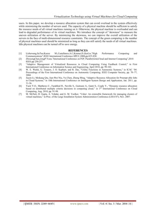 Virtualization Technology using Virtual Machines for Cloud Computing
| IJMER | ISSN: 2249–6645 | www.ijmer.com | Vol. 4 | Iss. 3 | Mar. 2014 | 11 |
users. In this paper, we develop a resource allocation system that can avoid overload in the system effectively
while minimizing the number of servers used. The capacity of a physical machine should be sufficient to satisfy
the resource needs of all virtual machines running on it. Otherwise, the physical machine is overloaded and can
lead to degraded performance of its virtual machines. We introduce the concept of “skewness” to measure the
uneven utilization of the server. By minimizing the skewness, we can improve the overall utilization of the
servers in the face of multi-dimensional resource constraints. The concept of the green computing is the number
of physical machines used should be minimized as long as they can still satisfy the needs of all virtual machines.
Idle physical machines can be turned off to save energy.
REFERENCES
[1] Lizhewang,JieTao,Kunze M.,Castellanos,A.C,Kramer,D.,Karl,w,”High Performance Computing and
Communications”,IEEE International Conference HPCC,2008,pp.825-830.
[2] ZhixiongChen,JongP.Yoon,”International Conference on P2P, Parallel,Grid,Cloud and Internet Computing”,2010
IEEE:pp 250-257.
[3] “Adaptive Management of Virtualized Resources in Cloud Computing Using Feedback Control,” in First
International Conference on Information Science and Engineering, April 2010, pp. 99-102.
[4] W. E. Walsh, G. Tesauro, J. O. Kephart, and R. Das, “Utility Functions in Autonomic Systems,” in ICAC ’04:
Proceedings of the First International Conference on Autonomic Computing. IEEE Computer Society, pp. 70–77,
2004.
[5] Jiayin Li, Meikang Qiu, Jian-Wei Niu, Yu Chen, Zhong Ming, “Adaptive Resource Allocation for Preempt able Jobs
in Cloud Systems,” in 10th International Conference on Intelligent System Design and Application, Jan. 2011, pp.
31-36.
[6] Yazir Y.O., Matthews C., Farahbod R., Neville S., Guitouni A., Ganti S., Coady Y., “Dynamic resource allocation
based on distributed multiple criteria decisions in computing cloud,” in 3rd
International Conference on Cloud
Computing, Aug. 2010, pp. 91-98.
[7] M. McNett, D. Gupta, A. Vahdat, and G. M. Voelker, “Usher: An extensible framework for managing clusters of
virtual machines,” in Proc. of the Large Installation System Administration Conference (LISA’07), Nov. 2007.
 