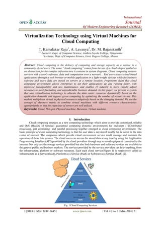 International
OPEN ACCESS Journal
Of Modern Engineering Research (IJMER)
| IJMER | ISSN: 2249–6645 | www.ijmer.com | Vol. 4 | Iss. 3 | Mar. 2014 | 7 |
Virtualization Technology using Virtual Machines for
Cloud Computing
T. Kamalakar Raju1
, A. Lavanya2
, Dr. M. Rajanikanth2
1, 2
Lecturer, Dept. of Computer Science, Andhra Loyola College, Vijayawada
3
Lecturer, Dept. of Computer Science, Govt. Degree College, Movva
I. Introduction
Cloud computing emerges as a new computing technology which aims to provide customized, reliable
and QoS (Quality of Service) guaranteed computing dynamic environments for end-users [1].Distributed
processing, grid computing and parallel processing together emerged as cloud computing environment. The
basic principle of cloud computing technology is that the user data is not stored locally but is stored in the data
center of internet. The companies which provide cloud environment service could manage and maintain the
operation of these data centers. The cloud users can access the stored data at any time by using the Application
Programming Interface (API) provided by the cloud providers through any terminal equipment connected to the
internet. Not only are the storage services provided but also both hardware and software services are available to
the general public and business markets. The services provided by the service providers can be everything, from
the infrastructure, platform or software resources. Each such cloud service(Figure 1) is respectively called as
Infrastructure as a Service (IaaS), Platform as a Service (PaaS) or Software as a Service (SaaS) [2].
Fig. 1 Cloud Computing Services
Abstract: Cloud computing is the delivery of computing and storage capacity as a service to a
community of end users. The name “cloud computing” comes from the use of a cloud-shaped symbol as
an abstraction for the complex infrastructure it contains in system diagrams. Cloud computing entrusts
services with a user's software, data and computation over a network. End users access cloud-based
applications through a web browser or mobile application or a light-weight desktop while the business
software and user's data are stored on servers at a remote location. Proponents claim that cloud
computing environment allows enterprises to get their applications up and running faster, with
improved manageability and less maintenance, and enables IT industry to more rapidly adjust
resources to meet fluctuating and unpredictable business demand. In this paper, we present a system
that uses virtualization technology to allocate the data center resources dynamically based on the
application demands and support green computing by optimizing the number of servers in use. This
method multiplexes virtual to physical resources adaptively based on the changing demand. We use the
concept of skewness metric to combine virtual machines with different resource characteristics
appropriately so that the capacities of servers are well utilized.
Keywords: Cloud, Hot spot, Physical machine, Skewness, Virtual machine.
 