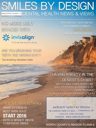 SMILES BY DESIGN
DENTAL HEALTH NEWS & VIEWSNEWSLETTER NOV/DEC ‘15
NO MORE UGLY
BRACES WITH
TEETH WHITENING
WHAT SYSTEM IS

BEST WITH YOU?
NORTH COUNTY’S REASON TO SMILE
RESTORING YOUR TEETH 

TO A PERFECT SMILE…
LUMINEERS
START 2016
WITH A BRIGHT WHITE

CONFIDENT SMILE
WAYS TO QUELL DENTAL ANXIETY AND
MAKE YOUR DENTAL EXPERIENCE A LOT
MORE TOLERABLE
740 GARDEN VIEW CT #215 | ENCINITAS, CA
HAVING ANXIETY IN THE
DENTIST’S CHAIR?
CALL US FOR A CONSULT
ARE YOU BRUSHING YOUR
TEETH THE WRONG WAY?
Top brushing mistakes inside
CALL US (760) 547-7608
WEBSITE WWW.DRMCELROY.COM
 