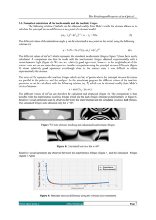 The BirefringentProperty of an Optical….
||Issn 2250-3005 || ||March||2014|| Page 7
3.1. Numerical calculation of the isochromatic and the isoclinic fringes
The following relation (5)which can be obtained readily from Mohr’s circle for stresses allows us to
calculate the principal stresses difference at any point of a stressed model.
((σx– σy)2
+4τ2
xy)0.5
= σ1 – σ2 = Nf/e (5)
The different values of the retardation angle υ can be calculated at any point on the model using the following
relation (6):
υ = 2πN = 2π e/f ((σx–σy)2
+4τ2
xy)0.5
(6)
The different values of sin2
υ/2 which represents the simulated isochromatic fringes (figure 7) have been easily
calculated. A comparison can then be made with the isochromatic fringes obtained experimentally with a
monochromatic light (figure 4). We can see relatively good agreement; however in the neighborhood of the
contact zone we can see some discrepancies. Another comparison using the principal stresses difference (figure
9) shows relatively good agreement eventhough close to the contact zone it was difficult to obtain
experimentally the stresses.
The term sin2
2α represents the isoclinic fringes which are loci of points where the principal stresses directions
are parallel to the polarizer and the analyzer. In the simulation program the different values of the isoclinic
parameter α can be calculated with the following relation (eq. 7) which can be obtained readily from Mohr’s
circle of stresses:
α = arct (2τxy / (σx-σy)) (7)
The different values of sin2
2α can therefore be calculated and displayed (figure 8). The comparison is then
possible with the experimental isoclinic fringes which are the dark fringes obtained experimentally on figure 6.
Relatively good agreement can be observed between the experimental and the simulated isoclinic dark fringes.
The simulated fringes were obtained only for α=60°.
Figure 7: Finite element meshing and calculated isochromatic fringes
Figure 8: Calculated isoclinic for α=60°
Relatively good agreement are observed between the experimental fringes (figure 4) and the simulated fringes
(figure 7 right).
Figure 9: Principal stresses difference along the vertical axis osymmetry
 