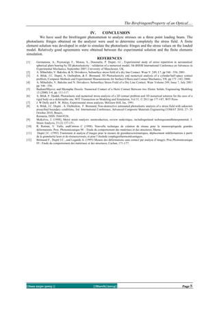 The BirefringentProperty of an Optical….
||Issn 2250-3005 || ||March||2014|| Page 8
IV. CONCLUSION
We have used the birefringent phenomenon to analyze stresses on a three point loading beam. The
photoelastic fringes obtained on the analyzer were used to determine completely the stress field. A finite
element solution was developed in order to simulate the photoelastic fringes and the stress values on the loaded
model. Relatively good agreements were obtained between the experimental solution and the finite elements
simulation.
REFERENCES
[1] Germaneau, A., Peyruseigt, F., Mistou, S., Doumalin, P. Dupré, J.C., Experimental study of stress repartition in aeronautical
spherical plain bearing by 3D photoelasticity : validation of a numerical model, 5th BSSM International Conference on Advances in
Experimental Mechanics, Septembre 2007, University of Manchester, UK.
[2] A. Mihailidis, V. Bakolas, & N. Drivakovs, Subsurface stress field of a dry line Contact. Wear V. 249, I.7, pp 546 –556, 2001.
[3] A. Bilek, J.C. Dupré, A. Ouibrahim, & F. Bremand, 3D Photoelasticity and numerical analysis of a cylinder/half-space contact
problem, Computer Methods and Experimental Measurements for Surface Effects and Contact Mechanics, VII, pp 173 -182, 2000.
[4] A. Mihailidis, V. Bakolas and N. Drivakovs. Subsurface Stress Field of a Dry Line Contact, Wear Volume 249, Issue 7, July 2001
pp. 546 –556.
[5] BudimirMijovic and Mustapha Dzoclo. Numerical Contact of a Hertz Contact Between two Elastic Solids, Engineering Modeling
13 (2000) 3-4, pp. 111-117.
[6] A. Bilek, F. Djeddi, Photoelastic and numerical stress analysis of a 2D contact problem and 3D numerical solution for the case of a
rigid body on a deformable one. WIT Transaction on Modeling and Simulation, Vol 51, © 2011 pp 177-187, WIT Press
[7] J. W Dally and F. W. Riley, Experimental stress analysis. McGraw-Hill, Inc, 1991.
[8] A. Bilek, J.C. Dupré , A. Ouibrahim, F. Bremand, Non-destructive automated photoelastic analysis of a stress field with unknown
prescribed boundary conditions, 3rd International Conference, Advanced Composite Materials Engineering COMAT 2010, 27- 29
October 2010, Brasov,
Romania, ISSN 1844-9336.
[9] McKelvie, J. (1998), Moiré strain analysis: anintroduction, review andcritique, includingrelated techniquesandfuturepotential. J.
Strain Analysis, 33 (2) 137-151.
[10] R. Rotinat, V. Valle, andCottron C (1998). Nouvelle technique de création de réseau pour la mesureoptiquede grandes
déformations. Proc. Photomécanique 98 – Etude du comportement des matériaux et des structures, Marne.
[11] Dupré J.C. (1992) Traitement et analyse d’images pour la mesure de grandeurscinématiques, déplacement etdéformations à partir
de la granularité laser et de réseauxcroisés, et pour l’étudede couplagesthermomécaniques.
[12] Brémand F., Dupré J.C., and Lagarde A. (1995) Mesure des déformations sans contact par analyse d’images. Proc.Photomécanique
95 - Etude du comportement des matériaux et des structures, Cachan, 171-177.
 