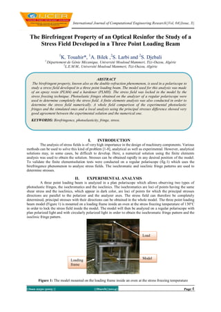 International Journal of Computational Engineering Research||Vol, 04||Issue, 3||
||Issn 2250-3005 || ||March||2014|| Page 4
The Birefringent Property of an Optical Resinfor the Study of a
Stress Field Developed in a Three Point Loading Beam
1
K. Touahir*, 1
A. Bilek ,2
S. Larbi and 2
S. Djebali
1
Département de Génie Mécanique, Université Mouloud Mammeri, Tizi-Ouzou, Algérie
2
L.E.M.M., Université Mouloud Mammeri, Tizi-Ouzou, Algérie
I. INTRODUCTION
The analysis of stress fields is of very high importance in the design of machinery components. Various
methods can be used to solve this kind of problem [1-8], analytical as well as experimental. However, analytical
solutions may, in some cases, be difficult to develop. Here, a numerical solution using the finite elements
analysis was used to obtain the solution. Stresses can be obtained rapidly in any desired position of the model.
To validate the finite elementsolution tests were conducted on a regular polariscope (fig.1) which uses the
birefringence phenomenon to analyze stress fields. The isochromatic and isoclinic fringe patterns are used to
determine stresses.
II. EXPERIMENTAL ANALYSIS
A three point loading beam is analyzed in a plan polariscope which allows observing two types of
photoelastic fringes, the isochromatics and the isoclinics. The isochromatics are loci of points having the same
shear stress and the isoclinics, which appear in dark color, are loci of points for which the principal stresses
directions are parallel to the polarizer and the analyzer axes. The stress field can therefore be completely
determined, principal stresses with their directions can be obtained in the whole model. The three point loading
beam model (Figure 1) is mounted on a loading frame inside an oven at the stress freezing temperature of 130°C
in order to lock the stress field inside the model. The model will then be analyzed on a regular polariscope with
plan polarized light and with circularly polarized light in order to obtain the isochromatic fringe pattern and the
isoclinic fringe pattern.
Figure 1: The model mounted on the loading frame inside an oven at the stress freezing temperature
ABSTRACT
The birefringent property, known also as the double-refraction phenomenon, is used in a polariscope to
study a stress field developed in a three point loading beam. The model used for this analysis was made
of an epoxy resin (PLM4) and a hardener (PLMH). The stress field was locked in the model by the
stress freezing technique. Photoelastic fringes obtained on the analyzer of a regular polariscope were
used to determine completely the stress field. A finite elements analysis was also conducted in order to
determine the stress field numerically. A whole field comparison of the experimental photoelastic
fringes and the simulated ones and a local analysis using the principal stresses difference showed very
good agreement between the experimental solution and the numerical one.
KEYWORDS: Birefringence, photoelasticity, fringe, stress.
Load
ModelLoading
frame
 