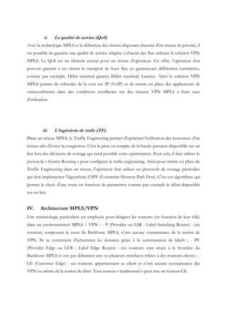 ii. La qualité de service (QoS)
Avec la technologie MPLS et la définition des classes disposant chacune d'un niveau de priorité, il
est possible de garantir une qualité de service adaptée à chacun des flux utilisant la solution VPN
MPLS. La QoS est un élément crucial pour un réseau d'opérateur. En effet, l’opérateur doit
pouvoir garantir à ses clients le transport de leurs flux en garantissant différentes contraintes,
comme par exemple: Débit minimal garanti; Débit maximal; Latence. Ainsi la solution VPN
MPLS permet de véhiculer de la voix sur IP (VoIP) et de mettre en place des applications de
visioconférence dans des conditions excellentes sur des réseaux VPN MPLS à forts taux
d'utilisation.
iii. L'ingénierie de trafic (TE)
Dans un réseau MPLS, le Traffic Engineering permet d'optimiser l'utilisation des ressources d'un
réseau afin d'éviter la congestion. C'est la prise en compte de la bande passante disponible sur un
lien lors des décisions de routage qui rend possible cette optimisation. Pour cela, il faut utiliser le
protocole « Source Routing » pour configurer le trafic engineering. Ainsi pour mettre en place du
Traffic Engineering dans un réseau, l'opérateur doit utiliser un protocole de routage particulier
qui doit implémenter l'algorithme CSPF (Constraint Shortest Path First). C'est cet algorithme qui
permet le choix d'une route en fonction de paramètres comme par exemple le débit disponible
sur un lien.
IV. Architecture MPLS/VPN
Une terminologie particulière est employée pour désigner les routeurs (en fonction de leur rôle)
dans un environnement MPLS / VPN : - P (Provider ou LSR : Label Switching Router) : ces
routeurs, composant le cœur du Backbone MPLS, n’ont aucune connaissance de la notion de
VPN. Ils se contentent d’acheminer les données grâce à la commutation de labels ; - PE
(Provider Edge ou LER : Label Edge Router) : ces routeurs sont situés à la frontière du
Backbone MPLS et ont par définition une ou plusieurs interfaces reliées à des routeurs clients ; -
CE (Customer Edge) : ces routeurs appartiennent au client et n’ont aucune connaissance des
VPN ou même de la notion de label. Tout routeur « traditionnel » peut être un routeur CE.
 