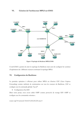 VI. Création de l’architecture MPLS sur GNS3
Figure 4 Topologie du Backbone MPLS/CNSS
L’outil GNS3 a permis de créer la topologie du Backbone mais aussi de configurer les systèmes
d’exploitation des différents routeurs constituant la topologie MPLS.
VI. Configuration du Backbone
La première opération à effectuer pour utiliser MPLS est d'activer CEF (Cisco Express
Forwarding) comme méthode de commutation sur tous les routeurs du Backbone. CEF se
configure avec la commande globale: "ip cef".
 Configuration d'un IGP.
Dans notre projet, nous avons utilisé OSPF comme protocole de routage IGP. OSPF se
configure avec les commandes suivantes :
router ospf 10 network 10.0.0.0 0.255.255.255 area 0
 
