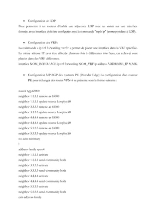  Configuration de LDP
Pour permettre à un routeur d'établir une adjacence LDP avec un voisin sur une interface
donnée, cette interface doit être configurée avec la commande "mpls ip" (correspondant à LDP).
 Configuration des VRFs
La commande « ip vrf forwarding <vrf> » permet de placer une interface dans la VRF spécifiée.
La même adresse IP peut être affectée plusieurs fois à différentes interfaces, car celles-ci sont
placées dans des VRF différentes.
interface NOM_INTERFACE ip vrf forwarding NOM_VRF ip address ADDRESSE_IP MASK
 Configuration MP-BGP des routeurs PE (Provider Edge) La configuration d'un routeur
PE pour échanger des routes VPNv4 se présente sous la forme suivante :
router bgp 65000
neighbor 1.1.1.1 remote-as 65000
neighbor 1.1.1.1 update-source Loopback0
neighbor 3.3.3.3 remote-as 65000
neighbor 3.3.3.3 update-source Loopback0
neighbor 4.4.4.4 remote-as 65000
neighbor 4.4.4.4 update-source Loopback0
neighbor 5.5.5.5 remote-as 65000
neighbor 5.5.5.5 update-source Loopback0
no auto-summary
!
address-family vpnv4
neighbor 1.1.1.1 activate
neighbor 1.1.1.1 send-community both
neighbor 3.3.3.3 activate
neighbor 3.3.3.3 send-community both
neighbor 4.4.4.4 activate
neighbor 4.4.4.4 send-community both
neighbor 5.5.5.5 activate
neighbor 5.5.5.5 send-community both
exit-address-family
 
