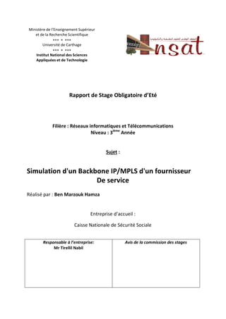 Ministère de l’Enseignement Supérieur
et de la Recherche Scientifique
  
Université de Carthage
  
Institut National des Sciences
Appliquées et de Technologie
Rapport de Stage Obligatoire d’Eté
Filière : Réseaux informatiques et Télécommunications
Niveau : 3ième
Année
Sujet :
Simulation d'un Backbone IP/MPLS d'un fournisseur
De service
Réalisé par : Ben Marzouk Hamza
Entreprise d’accueil :
Caisse Nationale de Sécurité Sociale
Responsable à l’entreprise:
Mr Tirellil Nabil
Avis de la commission des stages
 