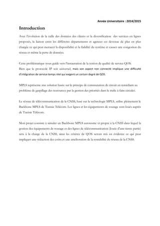Année Universitaire : 2014/2015
Introduction
Avec l’évolution de la taille des données des clients et la diversification des services en lignes
proposés, la liaison entre les différents départements et agences est devenue de plus en plus
chargée ce qui peut menacer la disponibilité et la fiabilité du système et causer une congestion du
réseau et même la perte de données.
Cette problématique nous guide vers l’instauration de la notion de qualité de service QOS.
Bien que le protocole IP soit universel, mais son aspect non connecté implique une difficulté
d’intégration de service temps réel qui exigent un certain degré de QOS.
MPLS représente une solution basée sur le principe de commutation de circuit en remédiant au
problème de gaspillage des ressources par la gestion des priorités dans le trafic à faire circuler.
Le réseau de télécommunication de la CNSS, basé sur la technologie MPLS, utilise pleinement le
Backbone MPLS de Tunisie Télécom. Les lignes et les équipements de routage sont loués auprès
de Tunisie Télécom.
Mon projet consiste à simuler un Backbone MPLS autonome et propre à la CNSS dans lequel la
gestion des équipements de routage et des lignes de télécommunication (louée d’une tierce partie)
sera à la charge de la CNSS, ainsi les critères de QOS seront mis en évidence ce qui peut
impliquer une réduction des coûts et une amélioration de la rentabilité du réseau de la CNSS.
 
