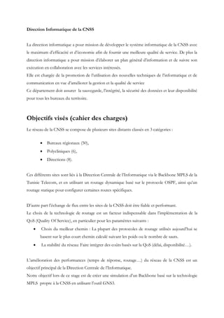 Direction Informatique de la CNSS
La direction informatique a pour mission de développer le système informatique de la CNSS avec
le maximum d’efficacité et d’économie afin de fournir une meilleure qualité de service. De plus la
direction informatique a pour mission d’élaborer un plan général d’information et de suivre son
exécution en collaboration avec les services intéressés.
Elle est chargée de la promotion de l’utilisation des nouvelles techniques de l’informatique et de
communication en vue d’améliorer la gestion et la qualité de service
Ce département doit assurer la sauvegarde, l’intégrité, la sécurité des données et leur disponibilité
pour tous les bureaux du territoire.
Objectifs visés (cahier des charges)
Le réseau de la CNSS se compose de plusieurs sites distants classés en 3 catégories :
 Bureaux régionaux (50),
 Polycliniques (6),
 Directions (8).
Ces différents sites sont liés à la Direction Centrale de l’Informatique via le Backbone MPLS de la
Tunisie Telecom, et en utilisant un routage dynamique basé sur le protocole OSPF, ainsi qu’un
routage statique pour configurer certaines routes spécifiques.
D’autre part l’échange de flux entre les sites de la CNSS doit être fiable et performant.
Le choix de la technologie de routage est un facteur indispensable dans l’implémentation de la
QoS (Quality Of Service), en particulier pour les paramètres suivants :
 Choix du meilleur chemin : La plupart des protocoles de routage utilisés aujourd’hui se
basent sur le plus court chemin calculé suivant les poids ou le nombre de sauts.
 La stabilité du réseau: Faire intégrer des coûts basés sur la QoS (délai, disponibilité…).
L’amélioration des performances (temps de réponse, routage…) du réseau de la CNSS est un
objectif principal de la Direction Centrale de l’Informatique.
Notre objectif lors de ce stage est de créer une simulation d’un Backbone basé sur la technologie
MPLS propre à la CNSS en utilisant l’outil GNS3.
 