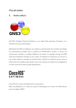 Travail réalisé
I. Outils utilisés :
[3] GNS3 (Graphical Network Simulator) est un logiciel libre permettant l'émulation ou la
simulation de réseaux informatiques.
[4]L'objectif de GNS3 est d'apporter aux étudiants et professionnels des nouvelles technologies
de communication travaillant dans le domaine de l'administration systèmes et réseaux une
solution pour virtualiser et modéliser fidèlement des réseaux. Le principal avantage de GNS3
réside dans l'émulation matérielle, en lieu et place de l'utilisation de simulateurs qui souvent est
une manière limitée de virtualiser du matériel. Grâce à GNS3, les utilisateurs peuvent tester et
estimer, dans des conditions quasi réelles et sans avoir à financer le matériel, leurs configurations
et réseaux avant de les mettre en place physiquement.
Cisco IOS est le système d’exploitation des routeurs Cisco.
Dans notre Backbone, on a utilisé des routeurs C7200 équipés de la version 12.4 d’IOS afin de
pouvoir configurer MPLS.
 