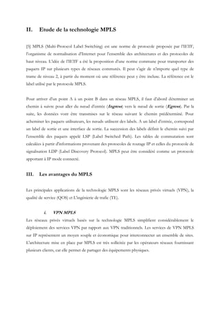 II. Etude de la technologie MPLS
[5] MPLS (Multi-Protocol Label Switching) est une norme de protocole proposée par l’IETF,
l’organisme de normalisation d’Internet pour l’ensemble des architectures et des protocoles de
haut niveau. L’idée de l’IETF a été la proposition d’une norme commune pour transporter des
paquets IP sur plusieurs types de réseaux commutés. Il peut s’agir de n’importe quel type de
trame de niveau 2, à partir du moment où une référence peut y être incluse. La référence est le
label utilisé par le protocole MPLS.
Pour arriver d’un point A à un point B dans un réseau MPLS, il faut d’abord déterminer un
chemin à suivre pour aller du nœud d’entrée (Ingress) vers le nœud de sortie (Egress). Par la
suite, les données vont être transmises sur le réseau suivant le chemin prédéterminé. Pour
acheminer les paquets utilisateurs, les nœuds utilisent des labels. A un label d’entrée, correspond
un label de sortie et une interface de sortie. La succession des labels définit le chemin suivi par
l’ensemble des paquets appelé LSP (Label Switched Path). Les tables de commutation sont
calculées à partir d'informations provenant des protocoles de routage IP et celles du protocole de
signalisation LDP (Label Discovery Protocol). MPLS peut être considéré comme un protocole
apportant à IP mode connecté.
III. Les avantages du MPLS
Les principales applications de la technologie MPLS sont les réseaux privés virtuels (VPN), la
qualité de service (QOS) et L'ingénierie de trafic (TE).
i. VPN MPLS
Les réseaux privés virtuels basés sur la technologie MPLS simplifient considérablement le
déploiement des services VPN par rapport aux VPN traditionnels. Les services de VPN MPLS
sur IP représentent un moyen souple et économique pour interconnecter un ensemble de sites.
L'architecture mise en place par MPLS est très sollicitée par les opérateurs réseaux fournissant
plusieurs clients, car elle permet de partager des équipements physiques.
 