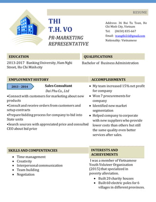 RESUME
THI
T.H. VO
PR-MARKETING
REPRESENTATIVE
Address: 36 Bui Tu Toan, Ho
Chi Minh City, Vietnam
Tel: (0650) 835-667
Email: trangthi16@gmail.com
Nationality: Vietnamese
EDUCATION
2013-2017 BankingUniversity, Ham Nghi
Street, Ho Chi Minhcity
QUALIFICATIONS
Bachelor of BusinessAdministration
EMPLOYMENTHISTORY
Sales Consultant
Dai PhuCo., Ltd
•Connectwith customersfor marketing about new
products
•Consultand receive ordersfrom customersand
setup contracts
•Preparebiddingprocess for company to bid into
State units
•Search sources with appreciated price and consulted
CEO about bid price
SKILLS AND COMPENTENCIES
 Time management
 Creativity
 Interpersonalcommunication
 Team building
 Negotiation
ACCOMPLISHMENTS
 My team increased 15% net profit
for company
 Won 7 procurementsfor
company
 Identified new market
segmentation
 Helped company to corporate
with new supplierswho provide
lower costs than others but still
the same quality even better
services after sales.
INTERESTS AND
ACHIEVEMENTS
I was a member of Vietnamese
Youth Voluteer Organization
(2015)that specialized in
poverty alleviation.
 Built20 charity houses
 Built60 electric poles for 6
villages in differentprovinces.
2013 - 2014
 