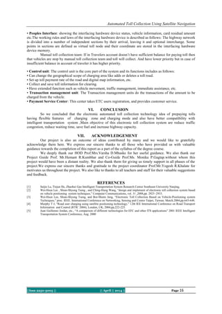 Automated Toll Collection Using Satellite Navigation
||Issn 2250-3005 || || April || 2014 || Page 16
• Peoples Interface: showing the interfacing hardware device status, vehicle information, card residual amount
etc.The working rules and laws of the interfacing hardware device is described as follows: The highway network
is divided into a number of independent sections by their arrival, leaving it and optional interchange. Some
points in sections are defined as virtual toll node and their coordinate are stored in the interfacing hardware
device memory.
Manual toll collection team: If in Travelers account doesn’t have sufficient balance for paying toll then
that vehicles are stop by manual toll collection team and toll will collect. And have lower priority but in case of
insufficient balance in account of traveler it has higher priority.
• Control unit: The control unit is the core part of the system and its functions includes as follows:
• Can change the geographical scope of charging area like adds or deletes a toll road.
• Set up toll payment rate of the road and digital map information, etc.
• Collect and save toll information for clearing.
• Have extended function such as vehicle movement, traffic management, immediate assistance, etc.
• Transaction management unit: The Transaction management units do the transactions of the amount to be
charged from the vehicle.
• Payment Service Center: This center takes ETC users registration, and provides customer service.
VI. CONCLUSION
So we concluded that the electronic automated toll collection technology idea of prepaying tolls
having flexible features of charging zone and charging mode and also have better compatibility with
intelligent transportation system ,Main objective of this electronic toll collection system are reduce traffic
congestion, reduce waiting time, save fuel and increase highway capacity.
VII. ACKNOWLEDGEMENT
Our project is also an outcome of ideas contributed by many and we would like to gratefully
acknowledge them here. We express our sincere thanks to all those who have provided us with valuable
guidance towards the completion of this report as a part of the syllabus of the degree course.
We deeply thank our HOD Prof.Mrs.Varsha D.Mhaske for her useful guidance. We also thank our
Project Guide Prof. Mr.Hemant R.Kumbhar and Co-Guide Prof.Ms. Monika P.Gagtap.without whom this
project would have been a distant reality. We also thank them for giving us timely support in all phases of the
project.We express our sincere thanks and gratitude to the project coordinator Prof.Mr.Yogesh R.Khalate for
motivates us throughout the project. We also like to thanks to all teachers and staff for their valuable suggestions
and feedback.
REFERENCES
[1] Saijie Lu, Tiejun He, Zhaohui Gao Intelligent Transportation System Research Center Southeast University Nanjing,
[2] Wei-Hsun Lee , Shian-Shyong Tseng , and Ching-Hung Wang, “design and implement of electronic toll collection system based
on vehicle positioning system techniques,” Computer Communications, vol. 31 ,2008,pp. 2925–2933.
[3] Wei-Hsun Lee, Shian-Shyong Tseng, and Bor-Shenn Jeng, “Electronic Toll Collection Based on Vehicle-Positioning system
Techniques,” proc. IEEE. International Conference on Networking, Sensing and Contro Taipei, Taiwan. March.2004,pp.643-648.
[4] Murphy T J, “Road user charging using satellite positioning technology,” 12th IEE International Conference on Road Transport
Information and Control (RTIC 2004), London, UK, 2004,pp,222-225.
[5] Juan Guillenno Jordan, etc., “A comparison of different technologies for EFC and other ITS applications” 2001 IEEE Intelligent
Transportation System Conference, Aug. 2000
 