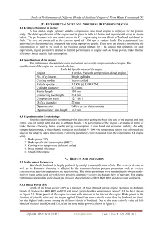 Study of Performance of Different Blends of Biodiesel Prepared From Waste Cottonseed Oil
| IJMER | ISSN: 2249–6645 | www.ijmer.com | Vol. 4 | Iss. 4 | Apr. 2014 | 17 |
IV. EXPERIMENTAL SETUP AND PROCEDURE OF EXPERIMENTATION
4.1 Testing of biodiesel in engine
A four stroke, single cylinder variable compression ratio diesel engine is employed for the present
study. The detail specification of the engine used is given in table 4.1 below and experimental set up as shown
below. The performance tests are carried out on the C.I. engine using various blends of biodiesel and diesel as
fuels. The tests are conducted at the constant speed of 1500 rpm at various loads. The experimental data
generated are documented and presented here using appropriate graphs. These tests are aimed at optimizing the
concentration of ester to be used in the biodiesel-diesel mixture for 1 hr. engine test operation. In each
experiment, engine parameters related to thermal performance of engine such as brake power, brake thermal
efficiency, break specific fuel consumption.
4.2 Specifications of the engine
The performance characteristics were carried out on variable compression diesel engine. The
specifications of the engine are as stated as below.
Table 4-1 Specifications of the engine
Engine 4 stroke, Variable compression diesel engine
No. of cylinders Single cylinder
Cooling media Water cooled
Rated capacity 3.5 kW @ 1500 RPM
Cylinder diameter 87.5 mm
Stroke length 110 mm
Connecting rod length 234 mm
Compression ratio 12:1-18:1
Orifice diameter 20 mm
Dynamometer Eddy current dynamometer
Dynamometer arm length 145 mm
4.3 Experimentation Methodology
First the experimentation is performed with diesel (for getting the base line data of the engine) and then
cotton seed oil methyl ester and also its different blends. The performance of the engine is evaluated in terms of
brake thermal efficiency, brake specific energy consumption. It also found out economic viability. An eddy
current dynamometer, a piezoelectric transducer and digital PT-100 type temperature sensor was calibrated and
used in the setup by Apex Innovations. Following parameters were measured from the experimental CI engine
setup.
1. Brake power (BP)
2. Brake specific fuel consumption (BSFC)
3. Cooling water temperature (inlet and outlet)
4. brake thermal efficiency
5. Speed of the engine
V. RESULTS AND DISCUSSION
5.1 Performance Parameters
Worldwide, biodiesel is largely produced by methyl transesterification of oils. The recovery of ester as
well as its kinematic viscosity is affected by the transesterification process parameters such as catalyst
concentration, reaction temperature and reaction time. The above parameters were standardized to obtain methyl
ester of waste cotton seed oil with lowest possible kinematic viscosity and highest level of recovery. The engine
performance parameters and exhaust gas emission characteristics of B10, B20, B30 and diesel were compared.
5.1.1 Brake Power (BP)
Graph of the brake power (BP) as a function of load obtained during engine operation on different
blends of biodiesel i.e. B10, B20 and B30 with diesel (petro diesel) at compression ratio of 18:1 has been shown
in Figure 5.1. Brake power of the engine increases with increase in the load on the engine. Brake power is the
function of calorific value and the torque applied. Diesel has more calorific value than the biodiesel, so diesel
has the highest brake power among the different blends of biodiesel. Due to the more calorific value of B10
blend of biodiesel than B20 and B30, it has the more brake power as shown in figure 5.1.
 