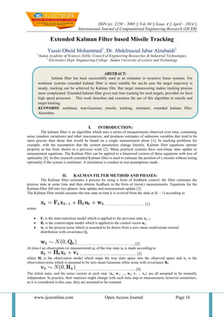 ISSN (e): 2250 – 3005 || Vol, 04 || Issue, 4 || April – 2014 ||
International Journal of Computational Engineering Research (IJCER)
www.ijceronline.com Open Access Journal Page 16
Extended Kalman Filter based Missile Tracking
Yassir Obeid Mohammed1
, Dr. Abdelrasoul Jabar Alzubaidi2
1
Sudan Academy of Sciences (SAS); Council of Engineering Researches & Industrial Technologies,
2
Electronics Dept- Engineering College –Sudan University of science and Technology
I. INTRODUCTION:
The kalman filter is an algorithm which uses a series of measurements observed over time, containing
noise (random variations) and other inaccuracies, and produces estimates of unknown variables that tend to be
more precise than those that would be based on a single measurement alone [1]. In tracking problems for
example, with the assumption that the system parameters change linearly, Kalman filter equations operate
properly as has been shown in a previous work [2]. Many practical systems have non-linear state update or
measurement equations. The Kalman filter can be applied to a linearised version of these equations with loss of
optimality [4]. In this research extended Kalman filter is used to estimate the position of a missile without losing
optimality if the system is nonlinear. A simulation is conduct to test assumptions made.
II. KALMAN FILTER METHOD AND PHASES:
The Kalman filter estimates a process by using a form of feedback control: the filter estimates the
process state at some time and then obtains feedback in the form of (noisy) measurements. Equations for the
Kalman filter fall into two phases: time update and measurement update [3].
The Kalman filter model assumes the true state at time k is evolved from the state at (k − 1) according to
………………………….. [1]
where
 Fk is the state transition model which is applied to the previous state xk−1;
 Bk is the control-input model which is applied to the control vector uk;
 wk is the process noise which is assumed to be drawn from a zero mean multivariate normal
distribution with covariance Qk.
……………………………………….. [2]
At time k an observation (or measurement) zk of the true state xk is made according to
............................................................ [3]
where Hk is the observation model which maps the true state space into the observed space and vk is the
observation noise which is assumed to be zero mean Gaussian white noise with covariance Rk.
……………………………………….... [4]
The initial state, and the noise vectors at each step {x0, w1, ..., wk, v1 ... vk} are all assumed to be mutually
independent. In practice, their matrices might change with each time step or measurement, however sometimes,
as it is considered in this case, they are assumed to be constant.
ABSTRACT:
kalman filter has been successfully used as an estimator in recursive linear systems. For
nonlinear systems extended kalman filter is more suitable for use.In case the target trajectory is
steady, tracking can be achieved by Kalman filte. But target maneuvering makes tracking process
more complicated. Extended kalman filter gives real time tracking for such targets, provided we have
high speed processor. This work describes and examines the use of this algorithm in missile and
target tracking.
KEYWORDS: nonlinear, non-Gaussian, missile, tracking, estimator, extended kalman filter,
Algorithm.
 