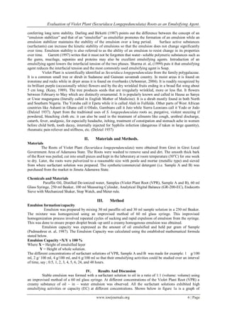 Evaluation of Violet Plant (Securidaca Longepedunculata) Roots as an Emulsifying Agent.
www.iosrjournals.org 6 | Page
conferring long term stability. Darling and Birketti (1987) points out the difference between the concept of an
“emulsion stabilizer” and that of an “emulsifier” as emulsifier promotes the formation of an emulsion while an
emulsion stabilizer maintains the stability of the emulsion over a long period. Surface active substances
(surfactants) can increase the kinetic stability of emulsions so that the emulsion does not change significantly
over time. Emulsion stability is also referred to as the ability of an emulsion to resist change in its properties
over time. Garrett (1997) writes that it must not be forgotten that water- soluble polymeric substances such as
the gums, mucilage, saponins and proteins may also be excellent emulsifying agents. Introduction of an
emulsifying agent lowers the interfacial tension of the two phases. Sharma et. al, (1999) puts it that emulsifying
agent reduces the interfacial tension and the most commonly used emulsifying agent is Soap.
Violet Plant is scientifically identified as Securidaca longependunculata from the family polygalaceae.
It is a common small tree or shrub in Sudanese and Guinean savannah country. In moist areas it is found on
ironstone and rocks while in dryer areas it is found on riverbanks (Arbonnier, 2004). It is readily recognized by
its brilliant purple (occasionally white) flowers and by the dry wrinkled fruits ending in a broad flat wing about
5 cm long. (Keay, 1989). The tree produces seeds that are irregularly wrinkled, more or less flat. It flowers
between February to May which are distinctly ornamental. It is popularly known and called in Hausa as Sanya
or Uwar magunguna (literally called in English Mother of Medicine). It is a shrub mostly found in both North
and Southern Nigeria. The Yoruba call it Epeta while it is called Alali in Fulfulde. Other parts of West African
countries like Ashanti in Ghana call it Ofodo, Gambians call it Juto while Sierra Leonians call it Yodo or Jodo
(Dalziel 1937). Apart from the traditional uses of S. longepedunculata roots as; purgative, violent sneezing if
powdered, bleaching cloth etc. it can also be used in the treatment of ailments like cough, urethral discharge,
catarrh, fever, analgesic, for especially headache, itching, treatment of constipation and stomach ache in women
before child birth, tooth decay, internally injected for Syphilis infection (dangerous if taken in large quantity),
rheumatic pain reliever and stiffness, etc. (Delziel 1937)
II. Materials and Methods.
Materials
The Roots of Violet Plant (Securidaca longependunculata) were obtained from Girei in Girei Local
Government Area of Adamawa State. The Roots were washed to remove sand and dirt. The smooth thick bark
of the Root was peeled, cut into small pieces and kept in the laboratory at room temperature (30o
C) for one week
to dry. Later, the roots were pulverized to a reasonable size with pestle and mortar (metallic type) and sieved
from where surfactant solution was prepared. The synthetic/commercial detergent (i.e. Sample A and B) was
purchased from the market in Jimeta Adamawa State.
Chemicals and Materials
Paraffin Oil, Distilled De-ionized water, Samples (Violet Plant Root (VPR), Sample A and B), 60 ml
Glass Syringe, 250 ml Beaker, 100 ml Measuring Cylinder, Analytical Digital Balance (GR-200-EC), Endecotts
Sieve with Mechanized Shaker, Stop Watch, and Meter rule.
III. Method
Emulsion formation/capacity
Emulsion was prepared by mixing 30 ml paraffin oil and 30 ml sample solution in a 250 ml Beaker.
The mixture was homogenized using an improvised method of 60 ml glass syringe. This improvised
homogenization process involved repeated cycles of sucking and rapid expulsion of emulsion from the syringe.
This was done to ensure proper droplet break–up until a creamy homogenous emulsion was obtained.
Emulsion capacity was expressed as the amount of oil emulsified and held per gram of Sample
(Padmashree et. al, 1987). The Emulsion Capacity was calculated using the established mathematical formula
stated below.
Emulsion Capacity =X/Y x 100 %
Where X = Height of emulsified layer
Y = Height of whole solution.
The different concentrations of surfactant solutions of VPR, Sample A and B was made for example: 1 g/100
ml, 2 g/ 100 ml, 4 g/100 ml, and 6 g/100 ml so that their emulsifying activities could be studied over an interval
of time, say ; 0.5, 1, 2, 3, 4, 5, 6, 24, and 48 hours.
IV. Results And Discussion
Stable emulsion was formed with a surfactant solution to oil in a ratio of 1:1 (volume: volume) using
an improvised method of a 60 ml glass syringe. At different concentrations of the Violet Plant Root (VPR) a
creamy substance of oil – in – water emulsion was observed. All the surfactant solutions exhibited high
emulsifying activities or capacity (EC) at different concentrations. Shown below in figure 1a is a graph of
 