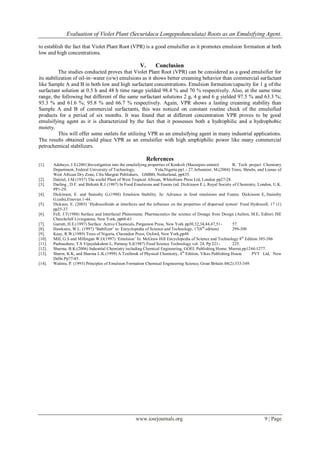 Evaluation of Violet Plant (Securidaca Longepedunculata) Roots as an Emulsifying Agent.
www.iosrjournals.org 9 | Page
to establish the fact that Violet Plant Root (VPR) is a good emulsifier as it promotes emulsion formation at both
low and high concentrations.
V. Conclusion
The studies conducted proves that Violet Plant Root (VPR) can be considered as a good emulsifier for
its stabilization of oil-in–water (o/w) emulsions as it shows better creaming behavior than commercial surfactant
like Sample A and B in both low and high surfactant concentrations. Emulsion formation/capacity for 1 g of the
surfactant solution at 0.5 h and 48 h time range yielded 98.4 % and 70 % respectively. Also, at the same time
range, the following but different of the same surfactant solutions 2 g, 4 g and 6 g yielded 97.5 % and 63.3 %;
93.3 % and 61.6 %; 95.8 % and 66.7 % respectively. Again, VPR shows a lasting creaming stability than
Sample A and B of commercial surfactants, this was noticed on constant routine check of the emulsified
products for a period of six months. It was found that at different concentration VPR proves to be good
emulsifying agent as it is characterized by the fact that it possesses both a hydrophilic and a hydrophobic
moiety.
This will offer some outlets for utilizing VPR as an emulsifying agent in many industrial applications.
The results obtained could place VPR as an emulsifier with high amphiphilic power like many commercial
petrochemical stabilizers.
References
[1]. Adebayo, J.S.(2001)Investigation into the emulsifying properties of Konkoli (Maesopsis eminii) B. Tech project Chemistry
Department, Federal University of Technology, Yola,Nigeria.pp1.- 27.Arbonnier, M.(2004) Trees, Shrubs, and Lianas of
West African Dry Zone, Cfra Margrat Publishers, GMBH, Netherland, pp435.
[2]. Dalziel, J.M (1937) The useful Plant of West Tropical African, Whitefriare Press Ltd, London pp27-28.
[3]. Darling , D.F. and Birketti R.J (1987) In Food Emulsions and Foams (ed. Dickinson E.), Royal Society of Chemistry, London, U.K.
PP1-29.
[4]. Dickinson, E. and Stainsby G.(1988) Emulsion Stability. In: Advance in food emulsions and Foams. Dickinson E,.Stainsby
G.(eds),Etsevier.1-44.
[5]. Dickson, E. (2003) „Hydrocolloids at interfaces and the influence on the properties of dispersed system‟ Food Hydrocoll, 17 (1)
pp25-37.
[6]. Fell, J.T(1988) Surface and Interfacial Phenomena: Pharmaceutics the science of Dosage from Design (Aulton, M.E, Editor) ISE
Churchchill Livingstone, New York, pp60-61
[7]. Garrett, H.E.(1997) Surface Active Chemicals, Pergamon Press, New York pp30,32,34,44,47,51- 57.
[8]. Hawksins, W.L. (1997) „Stabilizer‟ in: Encyclopedia of Science and Technology, 17(8th
edition) 299-300
[9]. Keay, R.W.(1989) Trees of Nigeria, Clarendon Press, Oxford, New York,pp48
[10]. Mill, G.S and Millingan W.O(1997) „Emulsion‟ In: McGraw Hill Encyclopedia of Science and Technology 8th
Edition 385-386
[11]. Padmashere, T.S Vijayalakshmi L, Puttaraj S.J(1987) Food Science Technology vol. 24, Pp 221- 225.
[12]. Sharma, B.K.(2006) Industrial Chemistry including Chemical Engineering, GOEL Publishing Home, Meerut.pp1244-1277.
[13]. Sharm, K.K, and Sharma L.K.(1999) A Textbook of Physical Chemistry, 4th
Edition, Vikas Publishing House PVT Ltd, New
Delhi.Pp77-85.
[14]. Walstra, P. (1993) Principles of Emulsion Formation Chemical Engineering Science, Great Britain 48(2):333-349.
 